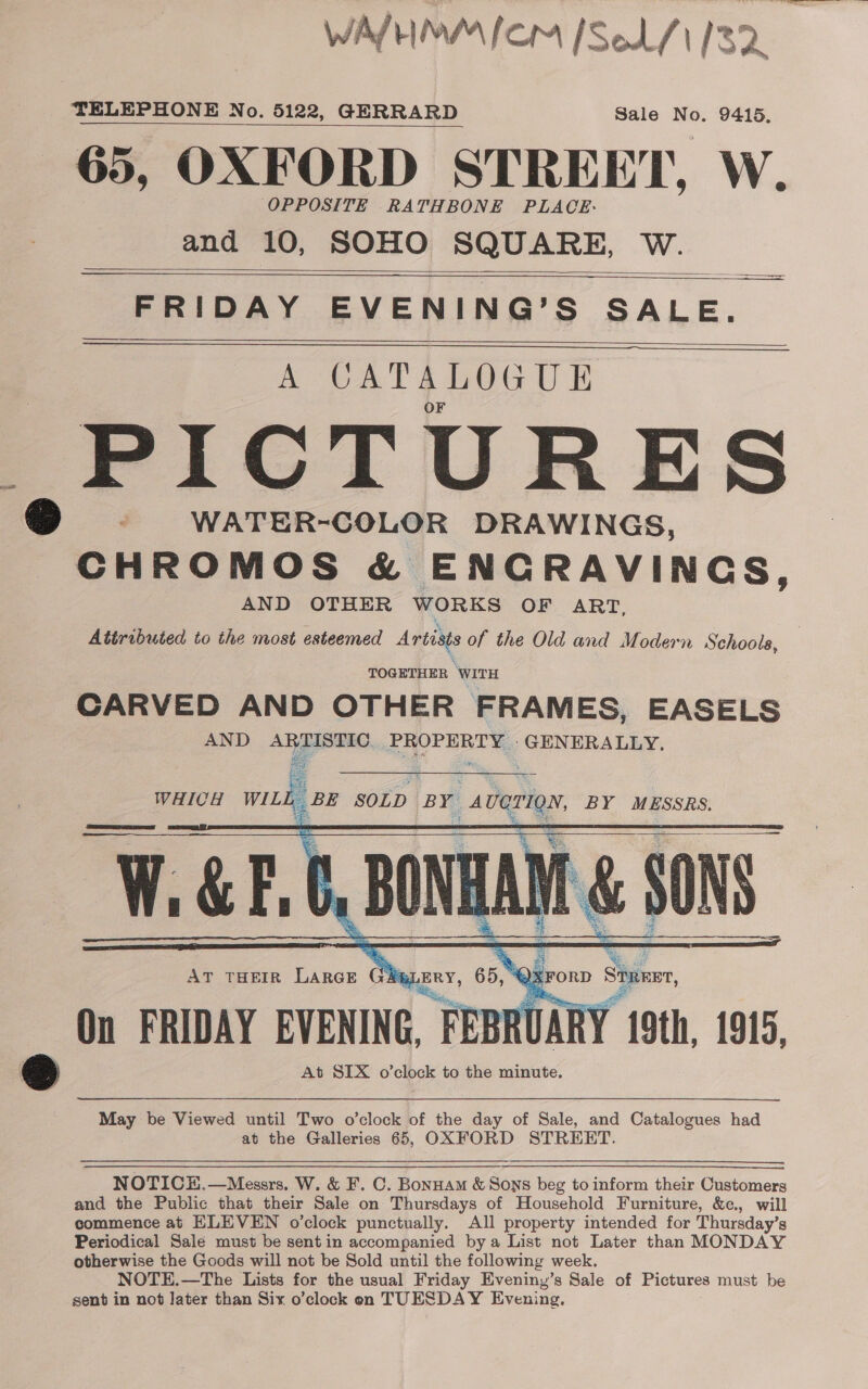 WAL HIMPAICM [Sol 133 TELEPHONE No. 5122, GERRARD Sale No. 9415. 65, OXFORD STREET, W. OPPOSITE RATHBONE PLACE. and 10, SOHO SQUARE, W.  $&lt;   FRIDAY EVENING’S SALE. A CATALOGUE | ,PICTURES WATER-COLOR DRAWINGS, a pe hpapen &amp; ENGRAVINGS, AND OTHER WORKS OF ART, Attributed to the most esteemed Artists of the Old and Modern Schools,   TOGETHER WITH CARVED AND OTHER FRAMES, EASELS AND or aaa ee aa GENERALLY. WHICH mt BE SOLD BY. _averion, BY MESSRS. WGRE ii SONS.   ek aa oe  — s ; AT THEIR LARGE GA LERY, 65. @XFORD tuner, On FRIDAY EVENING, F FEBRUARY 19th, 1915, @ At SEX o’clbck to the minute. May be Viewed until Two o’clock of the day of Sale, and Catalogues had at the Galleries 65, OXFORD STREHRT. NOTICEH.—Messrs. W. &amp; F. C. Bonnam &amp; Sons beg to inform their Customers and the Public that their Sale on Thursdays of Household Furniture, &amp;c., will commence at ELEVEN o’clock punctually. All property intended for Thursday’s Periodical Sale must be sentin accompanied bya List not Later than MONDAY otherwise the Goods will not be Sold until the following week. NOTE.—The Lists for the usual Friday Eveniny’s Sale of Pictures must be sent in not Jater than Six o’clock en TUESDAY Evening,