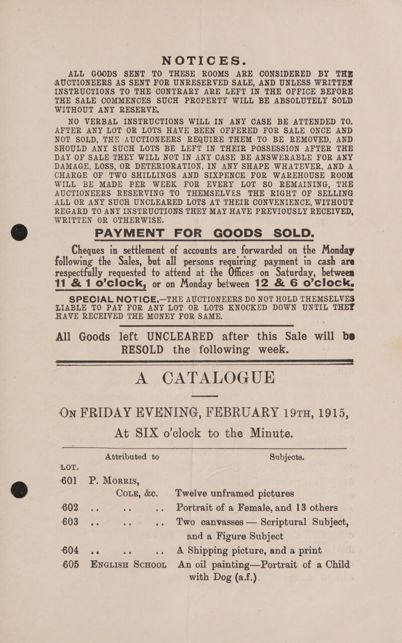 NOTICES. ALL GOODS SENT TO THESE ROOMS ARE CONSIDERED BY THE AUCTIONEERS AS SENT FOR UNRESERVED SALE, AND UNLESS WRITTEN INSTRUCTIONS TO THE CONTRARY ARE LEFT IN THE OFFICE BEFORE THE SALE COMMENCES SUCH PROPERTY WILL BE ABSOLUTELY SOLD WITHOUT ANY RESERVE, NO VERBAL INSTRUCTIONS WILL IN ANY CASE BE ATTENDED TO. AFTER ANY LOT OR LOTS HAVE BEEN OFFERED FOR SALE ONCE AND NOT SOLD, THE AUCTIONEERS REQUIRE THEM TO BE REMOVED, AND SHOULD ANY SUCH LOTS BE LEFT IN THEIR POSSESSION AFTER THE DAY OF SALE THEY WILL NOT IN ANY CASE BE ANSWERABLE FOR ANY DAMAGE, LOSS, OR DETERIORATION, IN ANY SHAPE WHATEVER, AND A CHARGE OF TWO SHILLINGS AND SIXPENCE FOR WAREHOUSE ROOM WILL BE MADE PER WEEK FOR EVERY LOT SO REMAINING, THE AUCTIONEERS RESERVING TO THEMSELVES THE RIGHT OF SELLING ALL OR ANY SUCH UNCLEARED LOTS AT THEIR CONVENIENCE, WITHOUT REGARD TO ANY INSTRUCTIONS THEY MAY HAVE PREVIOUSLY RECEIVED, ‘WRITTEN OR OTHERWISE. PAYMENT FOR GOODS SOLD. Cheques in settlement of accounts are forwarded on the Monday following the Sales, but all persons requiring payment in cash are respectfully requested to attend at the Offices on Saturday, between 11 &amp; 1 o’clock, or on Monday between 12 &amp; 6 O'clock. SPECIAL NOTICE.—THE AUCTIONEERS DO NOT HOLD THEMSELVES LIABLE TO PAY FOR ANY LOT OR LOTS KNOCKED DOWN UNTIL THEY HAVE RECEIVED THE MONEY FOR SAME, All Goods left UNCLEARED after this Sale will be RESOLD the following week. SSS eee A CATALOGUE On FRIDAY EVENING, FEBRUARY 197, 1915, At SIX o’clock to the Minute.  Attributed to Subjects. LOT. 601 P. Morris, CoLE, &amp;c. Twelve unframed pictures 402..° 6. ae .. Portrait of a Female, and 13 others 603 =. ms .. Two canvasses — Scriptural Subject, and a Figure Subject 604 .. we .. A Shipping picture, and a print 605 Eneiish ScHoot An oil painting—Portrait of a Child with Dog (a.f.).