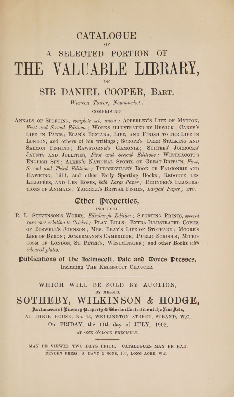 CATALOGUE A SELECTED PORTION OF THE VALUABLE LIBRARY, SIR DANIEL COOPER, Barr. Warren Tower, Newmarket ; COMPRISING ANNALS OF SPORTING, complete set, uncut ; APPERLEY’S LIFE oF MyTTON, First and Second Editions ; WORKS ILLUSTRATED BY BEWICK ; CAREY’S LIFE IN Paris; EGAN’S BoxIANA, LIFE, AND FINISH TO THE LIFE IN LONDON, and others of his writings ; SCROPE’S DEER STALKING AND SALMON FISHING; RAWSTORNE’S GAMONIA; SURTEES’ JORROCKS’ JAUNTS AND JOLLITIES, First and Second Editions ; WESTMACOTT’S ENGLISH Spy; ALKEN’S NATIONAL SPORTS OF GREAT BRITAIN, First, Second and Third Editions ; TURBERVILLE’S BooK OF FALCONRIE AND HAWKING, 1611, and other Early Sporting Books; REDOUTE LES LILIACEES, AND LES RosEs, both Large Paper; RIDINGER’S ILLUSTRA- TIONS OF ANIMALS ; YARRELL’S BRITISH FISHES, Largest Paper ; ETC. Other Properties, INCLUDING R. L. STEvENson’s Works, Edinburgh Edition ; SPORTING PRINTS, several rare ones relating to Cricket; PLAY BILLS; EXTRA-ILLUSTRATED COPIES oF BoSWELL’s JOHNSON; Mrs. Bray’s LIFE OF STOTHARD ; Moore's LIFE oF BYRON; ACKERMANN’S CAMBRIDGE; PUBLIC SCHOOLS; MIcRo- COSM OF LONDON, ST. PETER’S, WESTMINSTER ; and other Books with coloured plates. Publications of the tkelmscott, Vale and Doves Presses, Including THE KELMSCOTT CHAUCER.  WHICH WILL BE SOLD BY AUCTION, BY MESSRS. SOTHEBY, WILKINSON &amp; HODGH, Auctioneers of Literary Property &amp; Works illustratibe of the Fine Arts, AT THEIR HOUSE, No. 18, WELLINGTON STREET, STRAND, W.C, On FRIDAY, the 11th day of JULY, 1902, AT ONE O'CLOCK PRECISELY. MAY BE VIEWED TWO DAYS PRIOR. CATALOGUES MAY BE HAD, DRYDEN PRESS: J. DAVY &amp; SONS, 137, LONG ACRE, W.C.  