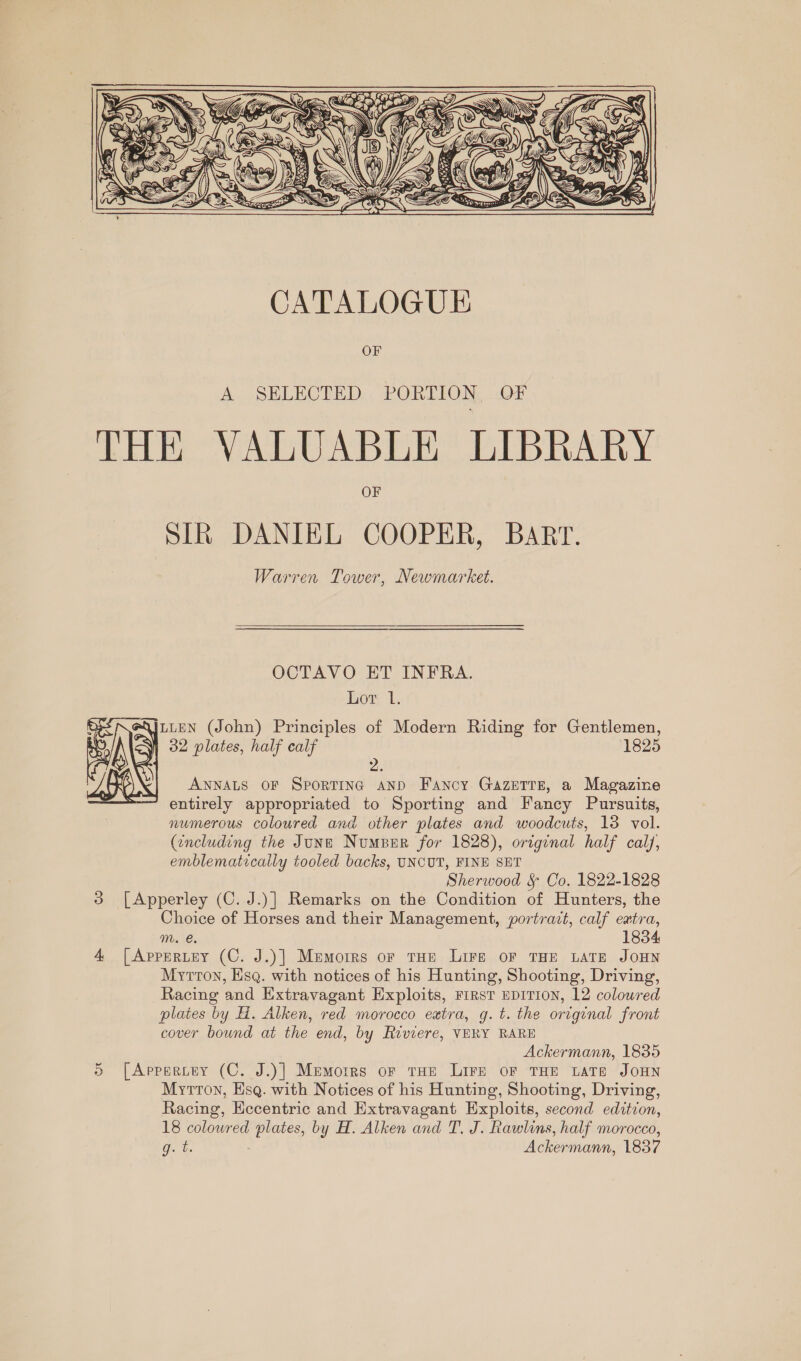  CATALOGUE OF A SELECTED PORTION, OF THE VALUABLE LIBRARY OF SIR DANIEL COOPER, BART. Warren Tower, Newmarket. OCTAVO ET INFRA.  Lor 1. 4jzteN (John) Principles of Modern Riding for Gentlemen, 32 plates, half calf 1825 2 ANNALS OF SpoRTING AND Fancy Gazerre, a Magazine entirely appropriated to Sporting and Fancy Pursuits, numerous coloured and other plates and woodcuts, 13 vol. (including the June Number for 1828), original half caly, emblematicatly tooled backs, UNCUT, FINE SET Sherwood § Co, 1822-1828 3 [Apperley (C. J.)] Remarks on the Condition of Hunters, the Choice of Horses and their Management, portrait, calf extra, mM. €. 1834 4 [Appertey (C. J.)] Memorrs or tHe Lire oF THE LATE JOHN Mytton, Esq. with notices of his Hunting, Shooting, Driving, Racing and Extravagant Exploits, FIRST EDITION, 12 colowred plates by H. Alken, red morocco extra, g.t. the original front cover bound at the end, by Riviere, VERY RARE Ackermann, 1835 5 [Appertey (C. J.)] Memorrs or tHe Lire oF THE Late JOHN Myrtton, Esq. with Notices of his Hunting, Shooting, Driving, Racing, Hecentric and Extravagant Exploits, second edition, 18 coloured plates, by H. Alken and T. J. Rawlins, half morocco, gb. Ackermann, 1837