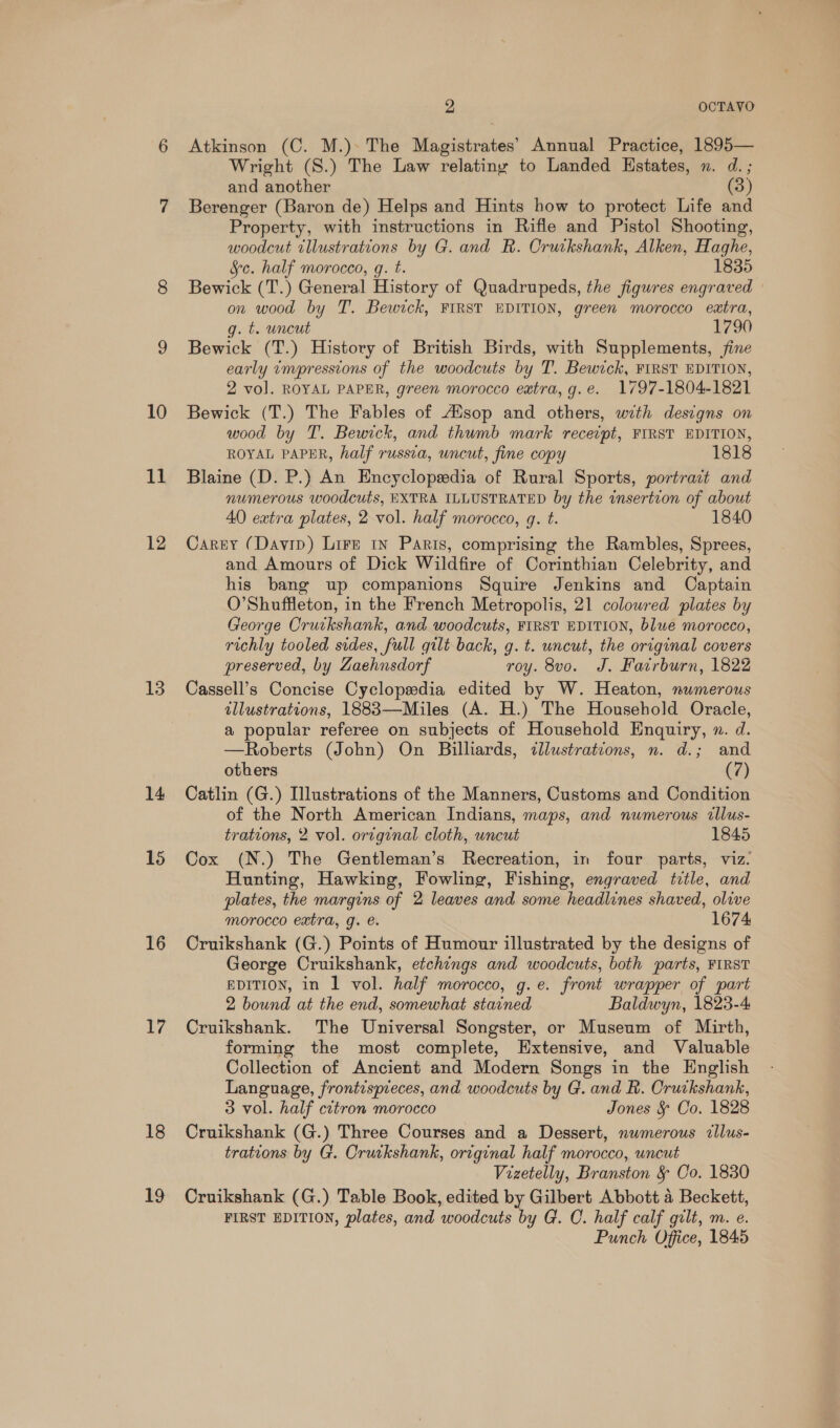 11 12 13 14 15 16 17 18 5S 2 OCTAVO Atkinson (C. M.). The Magistrates’ Annual Practice, 1895— Wright (S.) The Law relatiny to Landed Estates, n. d.; and another (3) Berenger (Baron de) Helps and Hints how to protect Life and Property, with instructions in Rifle and Pistol Shooting, woodcut tllustrations by G. and R. Orwikshank, Alken, Haghe, §c. half morocco, gq. t. 1835 Bewick (T.) General History of Quadrupeds, the figures engraved on wood by T. Bewick, FIRST EDITION, green morocco extra, g. t. uncut 1790 Bewick (T.) History of British Birds, with Supplements, fine early ampressions of the woodcuts by T. Bewick, FIRST EDITION, 2 vo]. ROYAL PAPER, green morocco extra, g.e. 1797-1804-1821 wood by T. Bewick, and thumb mark recetpt, FIRST EDITION, ROYAL PAPER, half russia, uncut, fine copy 1818 Blaine (D. P.) An Encyclopeedia of Rural Sports, portrait and numerous woodcuts, EXTRA ILLUSTRATED by the insertion of about 40 extra plates, 2 vol. half morocco, gq. t. 1840 Carey (Davip) Lire 1n Paris, comprising the Rambles, Sprees, and Amours of Dick Wildfire of Corinthian Celebrity, and his bang up companions Squire Jenkins and Captain O’Shuffleton, in the French Metropolis, 21 colowred plates by George Orutkshank, and woodcuts, FIRST EDITION, blue morocco, richly tooled sides, full gilt back, g.t. uncut, the original covers preserved, by Zaehnsdorf roy. 8vo. J. Fairburn, 1822 Cassell’s Concise Cyclopedia edited by W. Heaton, numerous illustrations, 1883—Miles (A. H.) The Household Oracle, a popular referee on subjects of Household Enquiry, ». d. —Roberts (John) On Billiards, illustrations, n. d.; and others (2) Catlin (G.) Illustrations of the Manners, Customs and Condition of the North American Indians, maps, and numerous illus- trations, 2 vol. original cloth, uncut 1845 Cox (N.) The Gentleman’s Recreation, in four parts, viz. Hunting, Hawking, Fowling, Fishing, engraved title, and plates, the margins of 2 leaves and some headlines shaved, olive morocco extra, g. é. 1674 Cruikshank (G.) Points of Humour illustrated by the designs of George Cruikshank, etchings and woodcuts, both parts, FIRST EDITION, in 1 vol. half morocco, g.e. front wrapper of part 2 bound at the end, somewhat stained Baldwyn, 1823-4 Cruikshank. The Universal Songster, or Museum of Mirth, forming the most complete, Extensive, and Valuable Collection of Ancient and Modern Songs in the English Language, frontispieces, and woodcuts by G. and R. Cruckshank, 3 vol. half citron morocco Jones &amp; Co. 1828 Cruikshank (G.) Three Courses and a Dessert, numerous illus- trations by G. Cruikshank, original half morocco, uncut Vizetelly, Branston &amp; Co. 1830 Cruikshank (G.) Table Book, edited by Gilbert Abbott 4 Beckett, FIRST EDITION, plates, and woodcuts by G. C. half calf gilt, m. e. Punch Office, 1845