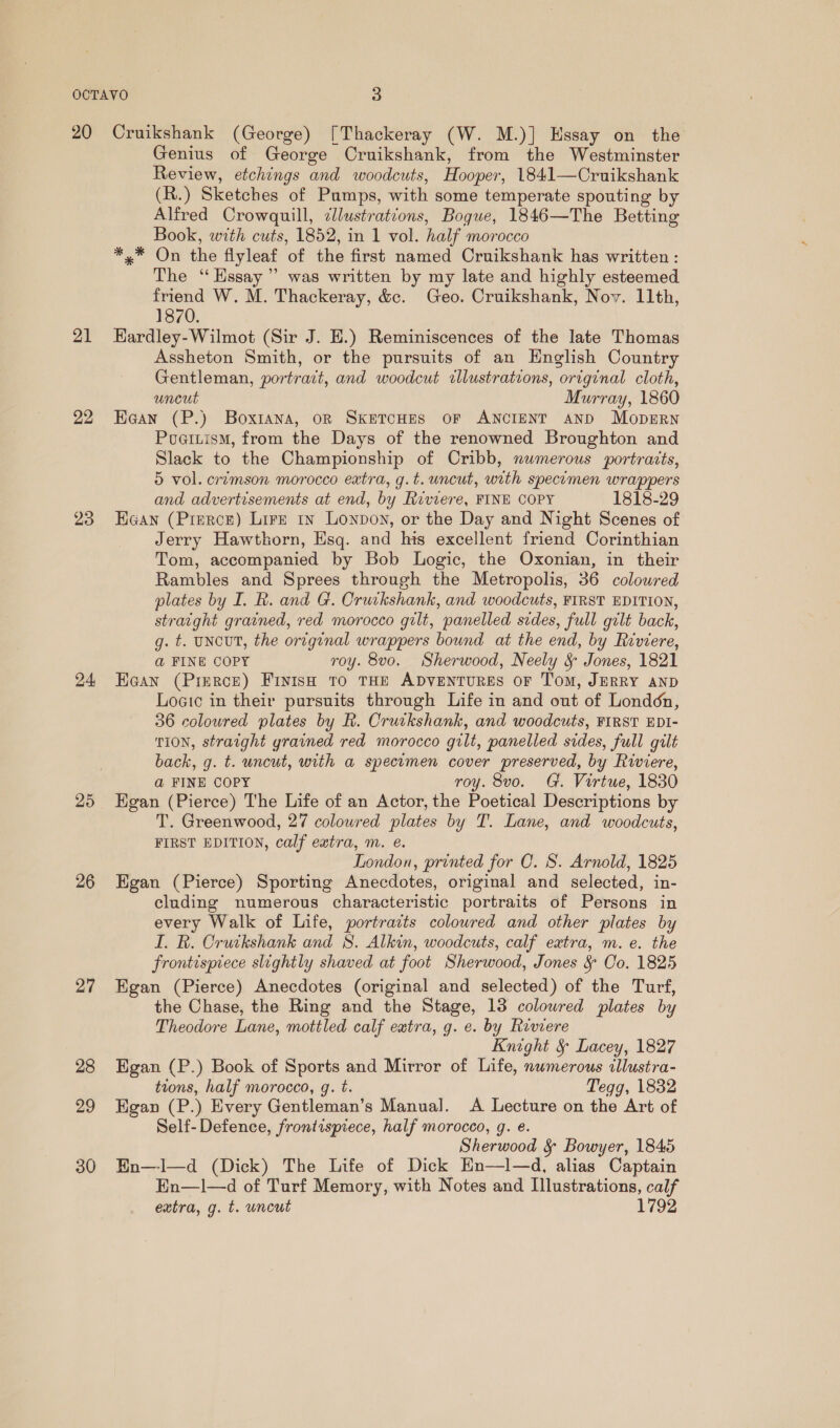 21 22 23 24, 25 26 27 28 29 30 Genius of George Cruikshank, from the Westminster Review, etchings and woodcuts, Hooper, 1841—Cruikshank (R.) Sketches of Pumps, with some temperate spouting by Alfred Crowquill, cllustrations, Bogue, 1846—The Betting Book, with cuts, 1852, in 1 vol. half morocco *,* On the flyleaf of the first named Cruikshank has written: The ‘“‘ Essay’ was written by my late and highly esteemed friend W. M. Thackeray, &amp;c. Geo. Cruikshank, Nov. 11th, 1870. Hardley-Wilmot (Sir J. E.) Reminiscences of the late Thomas Assheton Smith, or the pursuits of an Hnglish Country Gentleman, portrait, and woodcut illustrations, original cloth, uncut Murray, 1860 Kean (P.) Boxtana, on SketTcHES oF ANCIENT AND Mopsrn Puaitism, from the Days of the renowned Broughton and Slack to the Championship of Cribb, numerous portrarts, 5 vol. crimson morocco extra, g.t. uncut, with specimen wrappers and advertisements at end, by Riviere, FINE COPY 1818-29 Haan (Pierce) Lire ty Lonpoy, or the Day and Night Scenes of Jerry Hawthorn, Esq. and his excellent friend Corinthian Tom, accompanied by Bob Logic, the Oxonian, in their Rambles and Sprees through the Metropolis, 36 coloured plates by I. R. and G. Cruikshank, and woodcuts, FIRST EDITION, stratght grained, red morocco gilt, panelled sides, full gilt back, g. t. UNCUT, the original wrappers bound at the end, by Riviere, @ FINE COPY roy. 8vo. Sherwood, Neely &amp; Jones, 1821 Ea@an (Pierce) Fiyish to THE ADVENTURES OF Tom, JERRY AND Logic in their pursuits through Life in and out of London, 36 coloured plates by R. Crutkshank, and woodcuts, FIRST EDI- TION, straight grained red morocco gilt, panelled sides, full gilt back, g. t. uncut, with a specimen cover preserved, by Riviere, @ FINE COPY roy. 8vo. G. Virtue, 1830 Egan (Pierce) The Life of an Actor, the Poetical Descriptions by T. Greenwood, 27 coloured plates by T. Lane, and woodcuts, FIRST EDITION, calf extra, m. e. London, printed for C. S. Arnold, 1825 Egan (Pierce) Sporting Anecdotes, original and selected, in- cluding numerous characteristic portraits of Persons in every Walk of Life, portrazts coloured and other plates by I. R. Cruikshank and 8. Alkin, woodcuts, calf extra, m. e. the frontispiece slightly shaved at foot Sherwood, Jones &amp; Co. 1825 Egan (Pierce) Anecdotes (original and selected) of the Turf, the Chase, the Ring and the Stage, 13 colowred plates by Theodore Lane, mottled calf extra, g. e. by Riviere Knight &amp; Lacey, 1827 Egan (P.) Book of Sports and Mirror of Life, numerous illustra- tions, half morocco, g. t. Tegg, 1832 Egan (P.) Every Gentleman’s Manual. A Lecture on the Art of Self-Defence, frontispiece, half morocco, g. e. Sherwood § Bowyer, 1845 BEn—I—d (Dick) The Life of Dick Hn—Il—d, alias Captain En—1l—d of Turf Memory, with Notes and Illustrations, calf extra, g. t. uncut 1792