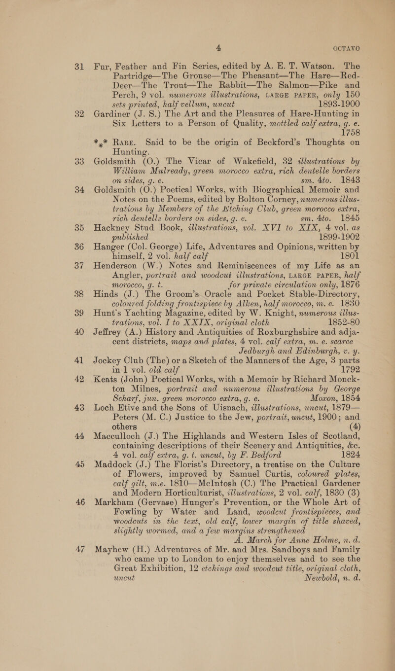 31 32 33 34 35 36 37 38 39 40 Al 42 43 oa 45 46 47 4, OCTAVO Fur, Feather and Fin Series, edited by A. E. T. Watson. The Partridge—The Grouse—The Pheasant—The Hare—Red- Deer—The Trout—The Rabbit—The Salmon—Pike and Perch, 9 vol. numerous illustrations, LARGE PAPER, only 150 sets printed, half vellum, uncut 1893-1900 Gardiner (J. S.) The Art and the Pleasures of Hare-Hunting in Six Letters to a Person of Quality, mottled calf extra, g. e. 1758 *.* Rare. Said to be the origin of Beckford’s Thoughts on Hunting. Goldsmith (0) The Vicar of Wakefield, 32 «lustrations by William Mulready, green morocco extra, rich dentelle borders on sides, g. e. sm. 4to. 1843 Goldsmith (0. ) Poetical Works, with Biographical Memoir and Notes on the Poems, edited by Bolton Corney, numerous illus- trations by Members of the Htching Club, green morocco extra, rich dentelle borders on sides, g. e. sm. 4to. 18406 Hackney Stud Book, illustrations, vol. XVI to XIX, 4 vol. as published 1899-1902 Hanger (Col. George) Life, Adventures and Opinions, written by himself, 2 vol. half calf 1801 Henderson (W.) Notes and Reminiscences of my Life as an Angler, portrait and woodcut illustrations, LARGE PAPER, half morocco, g. t. for private circulation only, 1876 Hinds (J.) The Groom’s. Oracle and Pocket Stable-Directory, coloured folding frontispiece by Alken, half morocco, m. e. 1830 Hunt's Yachting Magazine, edited by W. Knight, nwmerous illus- trations, vol. I to X XIX, original cloth 1852-80 Jeffrey (A.) History and Antiquities of Roxburghshire and adja- cent districts, maps and plates, 4 vol. calf extra, m. e. scarce Jedburgh and Edinburgh, C. 4. Jockey Club (The) ora Sketch of the Manners of the Age, 3 parts in 1 vol. old calf 1792 Keats (John) Poetical Works, with a Memoir by Richard Monck- ton Milnes, portrait and numerous illustrations by George Scharf, jun. green morocco extra, g. e. Moxon, 1854 Loch Htive and the Sons of Uisnach, tllustrations, uncut, 1879— Peters (M. C.) Justice to the Jew, portrait, uncut, 1900; and others (4) Macculloch (J.) The Highlands and Western Isles of Scotland, containing descriptions of their Scenery and Antiquities, &amp;c. 4 vol. calf extra, g. t. uncut, by F. Bedford 1824 Maddock (J.) The Florist’s Directory, a treatise on the Culture of Flowers, improved by Samuel Curtis, coloured plates, calf gilt, m.e. 1810—McIntosh (C.) The Practical Gardener and Modern Horticulturist, cllustrations, 2 vol. calf, 1830 (8) Markham (Gervase) Hunger’s Prevention, or the Whole Art of Fowling by Water and Land, woodcut frontispieces, and woodcuts in the text, old calf, lower margin of title shaved, slightly wormed, and a few margins strengthened A, March for Anne Holme, n. d. Mayhew (H.) Adventures of Mr. and Mrs. Sandboys and Family who came up to London to enjoy themselves and to see the Great Exhibition, 12 etchings and woodcut title, original cloth, uncut Newbold, n. d.