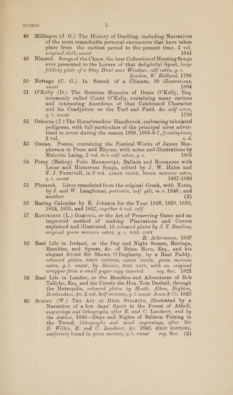 48 49 50 dl 52 53 o4 ay) 56 57 58 59 60 Millingen (J. G.) The History of Duelling, including Narratives of the most remarkable personal encounters that have taken place from the earliest period to the present time, 2 vol. original cloth, uncut 1841 Nimrod. Songs of the Chace, the best Collection of Hunting Songs ever presented to the Lovers of that delightful Sport, large folding plate of a Stag Hunt near Windsor, calf extra, g. e. London, W. Holland, 1788 Nottage (C. G.) In Search of a Climate, 30 cllustratzons, uncut 1894. O’Kelly (D.) The Genuine Memoirs of Denis O’Kelly, Esq. commonly called Count O’Kelly, containing many curious and interesting Anecdotes of that Celebrated Character and his Coadjutors on the Turf and Field, &amp;c. calf extra, g. t. uncut 1788 Osborne (J.) The Horsebreeders’ Handbrook, embracing tabulated pedigrees, with full particulars of the principal sires adver- tised to cover during the season 1889, 1895-6-7, frontespreces, 2 vol. n. de Ossian. Poems, containing the Poetical Works of James Mac- pherson in Prose and Rhyme, with notes and illustrations by Malcolm Laing, 2 vol. tree calf extra, y.e. 1805 Percy (Bishop) Folio Manuscript, Ballads and Romances with Loose and Humorous Songs, edited by J. W. Hales and F, J. Furnivall, in 3 vol. LARGE PAPER, brown morocco extra, g.t. uncut 1867-1868 Plutarch. Lives translated from the original Greek, with Notes, by J. and W. Langhorne, portraits, calf gilt, m.e. 1846 ; and another (2) Racing Calendar by R. Johnson for the Year 1826, 1828, 1830, 1834, 1835, and 1837, together 6 vol. calf RawstTorne (L.) Gamonta, or the Art of Preserving Ga: and an improved method of making Plantations and Covers explained and illustrated, 15 coloured plates by J. T. Rawlins, original green morocco extra, g. e. FINE COPY R. Ackermann, 1837 Real Life in Ireland, or the Day and Night Scenes, Rovings, Rambles, and Sprees, &amp;c. of Brian Boru, Esq., and his elegant friend Sir Shawn O’Dogherty, by a Real Paddy, coloured plates, FIRST EDITION, LARGE PAPER, green morocco extra, g.t. uncut, by Riviere, FINE coPY, with an original wrapper from a small paper copy inserted roy. 8vo. 1821 Real Life in London, or the Rambles and Adventures of Bob Tallyho, Esq. and his Cousin the Hon. Tom Dashall, through the Metropolis, coloured plates by Heath, Alken, Dighton, Rowlandson, §c. 2 vol. half morocco, g.t. uncut Jones &amp; Co. 1823 Scrope (W.) Tue Arr or Deer Srarxine, illustrated by a Narrative of afew days’ Sport in the Forest of Atholl, engravings and lithographs, after H. and C. Landseer, and by the Author, 1838—Days and Nights of Salmon Fishing in the Tweed, lthographs and wood engravings, after ” Sir D. Wilkie, E. and C. Landseer, S§c. 1843, FIRST EDITIONS, uniformly bound in green morocco, q.t. uncut roy. 8vo. (2)