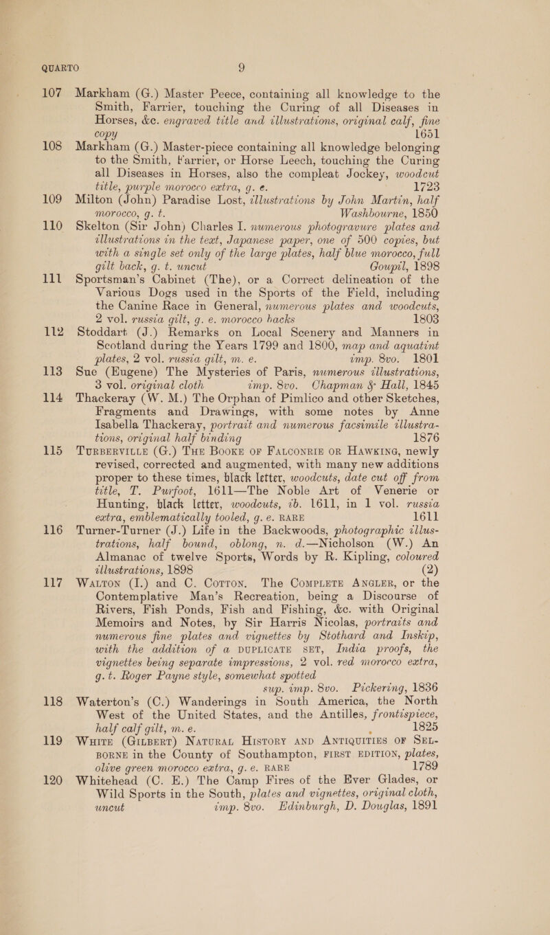 109 110 lial ft 112 113 114 115 117 118 119 120 Smith, Farrier, touching the Curing of all Diseases in Horses, &amp;e. engraved title and illustrations, original calf, fine copy L651 to the Smith, Farrier, or Horse Leech, touching the Curing all Diseases in Horses, also the compleat Jockey, woodcut title, purple morocco eatra, g. é. 1723 Milton (John) Paradise Lost, :llustrations by John Martin, half morocco, g. t. Washbourne, 1850 Skelton (Sir John) Charles I. nwmerous photogravure plates and allustrations in the teat, Japanese paper, one of 500 copies, but with a single set only of the large plates, half blue morocco, full gilt back, g. t. uncut Gouprl, 1898 Sportsman’s Cabinet (The), or a Correct delineation of the Various Dogs used in the Sports of the Field, including the Canine Race in General, numerous plates and woodcuts, 2 vol. russia gilt, g. e. morocco hacks 1803 Stoddart (J.) Remarks on Local Scenery and Manners in Scotland during the Years 1799 and 1800, map and aquatint plates, 2 vol. russva gilt, m. e. emp. 8vo. 1801 Sue (Hugene) The Mysteries of Paris, numerous tilustrations, 3 vol. original cloth imp. 8vo. Chapman &amp; Hall, 1845 Thackeray (W. M.) The Orphan of Pimlico and other Sketches, Fragments and Drawings, with some notes by Anne Isabella Thackeray, portract and numerous facsimile cllustra- tions, ortginal half binding 1876 TURBERVILLE (G.) THE Booxe or Fatconrig oR Hawkine, newly revised, corrected and augmented, with many new additions proper to these times, black letter, woodcuts, date cut off from title, T. Purfoot, 1611—The Noble Art of Venerie or Hunting, black letter, woodcuts, 7b. 1611, in 1 vol. russia extra, emblematically tooled, g. €. RARE 1611 trations, half bound, oblong, n. d.—Nicholson (W.) An Almanac of twelve Sports, Words by R. Kipling, coloured allustrations, 1898 (2) Watton (I.) and C. Cotton. The CompLeTe ANGLER, or the Contemplative Man’s Recreation, being a Discourse of Rivers, Fish Ponds, Fish and Fishing, &amp;c. with Original Memoirs and Notes, by Sir Harris Nicolas, portrazts and numerous fine plates and vignettes by Stothard and Inskzp, with the addition of a DUPLICATE SET, India proofs, the vignettes being separate impressions, 2 vol. red morocco extra, g.t. Roger Payne style, somewhat spotted sup. imp. 8v0. Pickering, 1836 Waterton’s (C.) Wanderings in South America, the North West of the United States, and the Antilles, frontespiece, half calf gilt, m. e. ? 1825 Waitt (Ginperr) Naruran History anp ANTIQUITIES OF SEL- BORNE in the County of Southampton, FIRST EDITION, plates, olive green morocco eatra, g.e. RARE 1789 Whitehead (C. HE.) The Camp Fires of the Ever Glades, or Wild Sports in the South, plates and vignettes, orrginal cloth, uncut imp. 8vo. Hdinburgh, D. Douglas, 1891