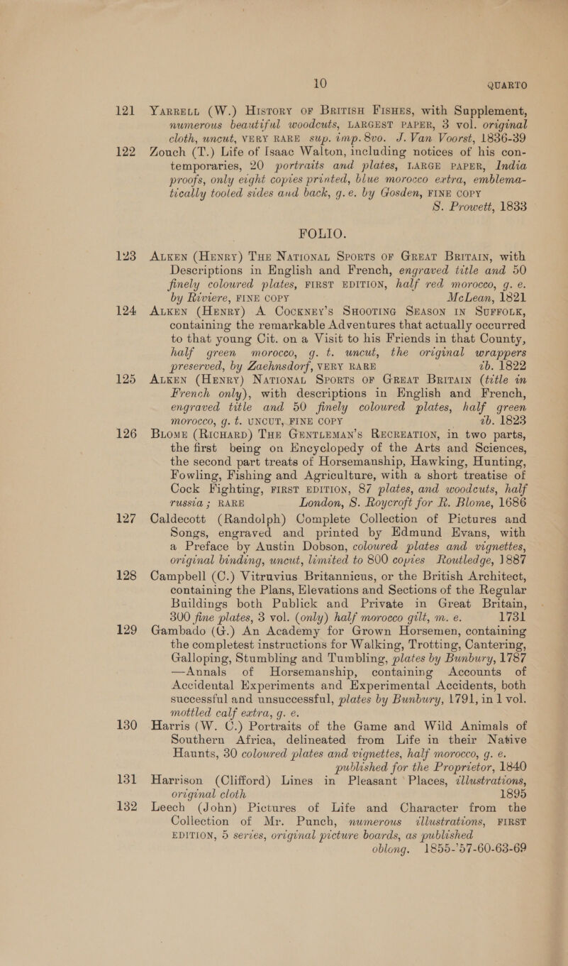 12] 122 124 125 126 127 128 129 130 131 132 10 QUARTO Yarrecy (W.) History or British FisHes, with Supplement, numerous beautiful woodcuts, LARGEST PAPER, 3 vol. original cloth, uncut, VERY RARE sup. imp. 8vo. J.Van Voorst, 1836-39 Zouch (T.) Life of Isaac Walton, including notices of his con- temporaries, 20 portraits and plates, LARGE PAPER, India proofs, only evght copies printed, blue morocco extra, emblema- tically tooled sides and back, g.e. by Gosden, FINE COPY S. Prowett, 1833 FOLIO. ALKEN (Henry) THe NarionaL Sports oF GREAT Brivrain, with Descriptions in English and French, engraved title and 50 finely coloured plates, FIRST EDITION, half red morocco, g. e. by Riviere, FINE COPY McLean, 1821 ALKEN (Henry) A Cockney’s SHOOTING SEASON IN SUFFOLK, containing the remarkable Adventures that actually occurred to that young Cit. on a Visit to his Friends in that County, half green moroceo, g. t. uncut, the original wrappers preserved, by LZaehnsdorf, VERY RARE 7b. 1822 ALKEN (Henry) Nationan Sports oF GREAT Britain (ttle in French only), with descriptions in English and French, engraved title and 50 finely colowred plates, half green morocco, g. t. UNCUT, FINE COPY ab. 1823 BLoME (RicHarp) Tue Genrieman’s RECREATION, in two parts, the first being on Encyclopedy of the Arts and Sciences, the second part treats of Horsemanship, Hawking, Hunting, Fowling, Fishing and Agriculture, with a short treatise of Cock Fighting, First EDITION, 87 plates, and woodcuts, half TUSSLG ; RARE London, 8. Roycroft for R. Blome, 1686 Caldecott (Randolph) Complete Collection of Pictures and Songs, engraved and printed by Edmund Evans, with a Preface “by Austin Dobson, coloured plates and vignettes, or~ginal binding, uncut, limited to 800 copies Routledge, 1887 Campbell (C.) Vitruvius Britannicus, or the British Architect, containing the Plans, Elevations and Sections of the Regular Buildings both Publick and Private in Great Britain, 300 fine plates, 3 vol. (only) half morocco gilt, m. e. 1731 Gambado (G.) An Academy for Grown Horsemen, containing the completest instructions for Walking, Trotting, Cantering, Galloping, Stumbling and Tumbling, plates by Bunbury, 1787 —Annals of Horsemanship, containing Accounts of Accidental Experiments and Experimental Accidents, both successful and unsuccessful, plates by Bunbury, 1791, in 1 vol. mottled calf extra, g. e Harris (W. C.) Portraits of the Game and Wild Animals of Southern Africa, delineated from Life in their Native Haunts, 30 coloured plates and vignettes, half morocco, g. e. published for the Proprietor, 1840 Harrison (Clifford) Lines in Pleasant ‘Places, cllustrations, oreginal cloth 1895 Leech (John) Pictures of Life and Character from the Collection of Mr. Punch, numerous illustrations, FIRST EDITION, © serves, original prcture boards, as published oblong. 1855-'57-60-63-69