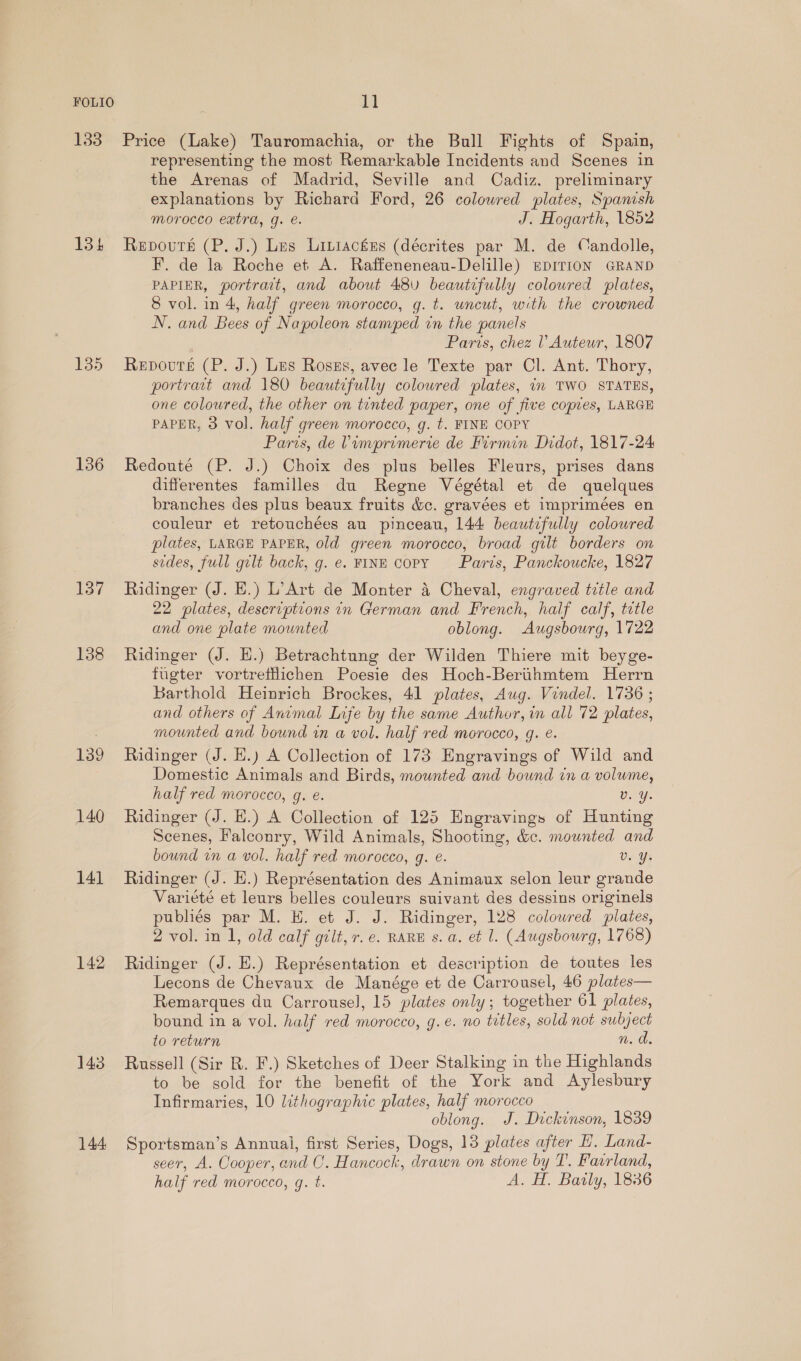 134 135 136 137 138 139 140 14] 142 143 144 representing the most Remarkable Incidents and Scenes in the Arenas of Madrid, Seville and Cadiz, preliminary explanations by Richard Ford, 26 colowred plates, Spanish morocco extra, g. e. J. Hogarth, 1852 Repovuts (P. J.) Les Liniackus (décrites par M. de Candolle, F. de la Roche et A. Raffeneneau-Delille) mprTioN GRAND PAPIER, portrait, and about 48 beautifully colowred plates, 8 vol. in 4, half green morocco, g. t. uncut, with the crowned N. and Bees of Napoleon stamped in the panels Paris, chez l’ Autewr, 1807 Repours (P. J.) Les Roszs, avec le Texte par Cl. Ant. Thory, portract and 180 beautifully coloured plates, in TWO STATES, one coloured, the other on tinted paper, one of five copies, LARGE PAPER, 3 vol. half green morocco, g. t. FINE COPY Paris, de Vimprimerie de Firmin Didot, 1817-24 Redouté (P. J.) Choix des plus belles Fleurs, prises dans differentes familles du Regne Végétal et de quelques branches des plus beaux fruits &amp;c. gravées et imprimées en couleur et retouchées au pinceau, 144 beautifully coloured plates, LARGE PAPER, old green morocco, broad gilt borders on sides, full gilt back, g. e. FINE Copy Paris, Panckoucke, 1827 Ridinger (J. HE.) L’Art de Monter 4 Cheval, engraved title and 22 plates, descriptions in German and French, half calf, tetle and one plate mounted oblong. Augsbourg, 1722 Ridinger (J. EH.) Betrachtung der Wilden Thiere mit beyge- fugter vortrettichen Poesie des Hoch-Berthmtem Herrn Barthold Heinrich Brockes, 41 plates, Aug. Vindel. 1736 ; and others of Animal Life by the same Author, in all 72 plates, mounted and bound in a vol. half red morocco, g. e. Ridinger (J. H.) A Collection of 173 Engravings of Wild and Domestic Animals and Birds, mounted and bound in a volume, half red morocco, q. e. v. Y. Ridinger (J. H.) A Collection of 125 Engravings of Hunting Scenes, Falconry, Wild Animals, Shooting, &amp;c. mounted and bound in a vol. half red morocco, q. €. v. Ys Ridinger (J. H.) Représentation des Animaux selon leur grande Varieté et leurs belles couleurs suivant des dessins originels publiés par M. H. et J. J. Ridinger, 128 coloured plates, 2 vol. in I, old calf gilt, r.e. RARE s. a. et l. (Augsbourg, 1768) Ridinger (J. E.) Représentation et description de toutes les Lecons de Chevaux de Manége et de Carrousel, 46 plates— Remarques du Carrousel, 15 plates only; together 61 plates, bound in a vol. half red morocco, g.e. no titles, sold not subject to return With. Russell (Sir R. F.) Sketches of Deer Stalking in the Highlands to be sold for the benefit of the York and Aylesbury Infirmaries, 10 lithographic plates, half morocco oblong. J. Dickinson, 1839 Sportsman’s Annual, first Series, Dogs, 13 plates after H. Land- seer, A. Cooper, and CO. Hancock, drawn on stone by T. Fasrland, half red morocco, gq. t. A. H. Baily, 1836