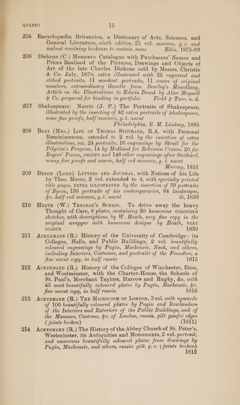 206 207 208 209 210 211 212 213 214 General Literature, ninth edition, 25 vol. morocco, g.e. and walnut revolving bookcase to contain same Edin. 1875-89 | Dickens (C.) Memento Catalogue with Purchasers’ Names and Prices Realised of the Pictures, Drawings and Objects of Art of the late Charles Dickens sold by Messrs. Christie &amp; Co. July, 1870, extra dllustrated with 25 engraved and etched portraits, 11 woodcut portraits, 11 covers of original numbers, extraordinary Gazette from Bentley’s Moscellany, Article on the Illustrations to Edwin Drood by Alice Meynell § Co. prepared for binding in portfolio Field &amp; Tuer, n. d. Shakespeare. Norris (J. P.) The Portraits of Shakespeare, ellustrated by the inserting of 42 extra portraits of Shakespeare, some fine proofs, half morocco, g. t. uncut Philadelphia, R. M. Lindsay, 1885 Bray (Mrs.) Lire or THomas StotHarp, R.A. with Personal Reminiscences, eatended to 2 vol. by the insertion of extra illustrations, viz. 24 portraits, 16 engravings by Strutt for the Pilgrim’s Progress, 14 by Medland for Robinson Crusoe, 20 for Rogers’ Poems, proors and 148 other engravings after Stothard, many fine proofs.and scarce, half red morocco, g. t. uncut Murray, 1851 Byron (Lorp) Letters anp JouRNAL, with Notices of his Life by Thos. Moore, 2 vol. extended to 4, with specially printed title pages, EXTRA ILLUSTRATED by the insertion of 39 portraits of Byron, 195 portraits of his contemporaries, 84 landscapes, &amp;c. half red morocco, g.t. wncut ab, 1830 Heata (W.) Trecear’s Scraps. To drive away the heavy Thought of Care, 6 plates, containing 30 humorous COLOURED sketches, with descriptions, by W. Heath, very fine copy in the original wrapper with humorous designs by Heath, VERY SCARCE 1830 AckurRMANN (R.) History of the University of Cambridge: its Colleges, Halls, and Public Buildings, 2 vol. beautifully coloured engravings by Pugin, Mackenzie, Nash, and others, including Interiors, Costumes, and portraits of the Founders, a fine uncut copy, in half russia 1815 AcKERMANN (R.) History of the Colleges of Winchester, Eton, and Westminster, with the Charter-House, the Schools of St. Paul’s, Merchant Taylors, Harrow and Rugby, &amp;c. with 43 most beautifully coloured plates by Pugin, Mackenzie, Sc. fine uncut copy, in half russia 1816 Ackermann (R.) Tue Microcosm or Lonpon, 3 vol. with upwards of 100 beautifully coloured plates by Pugin and ftowlandson of the Interiors and Eatertors of the Public Buildings, and of the Manners, Customs, &amp;c. of London, russia, gilt gaufré edges ( joints broken) (1811) Acxrrmann (R.) The History of the Abbey Church of St. Peter’s, Westminster, its Antiquities and Monuments, 2 vol. portrait, and numerous beautifully coloured plates from drawings by Pugin, Mackenzie, and others, russia gilt, g.e. (joints oe