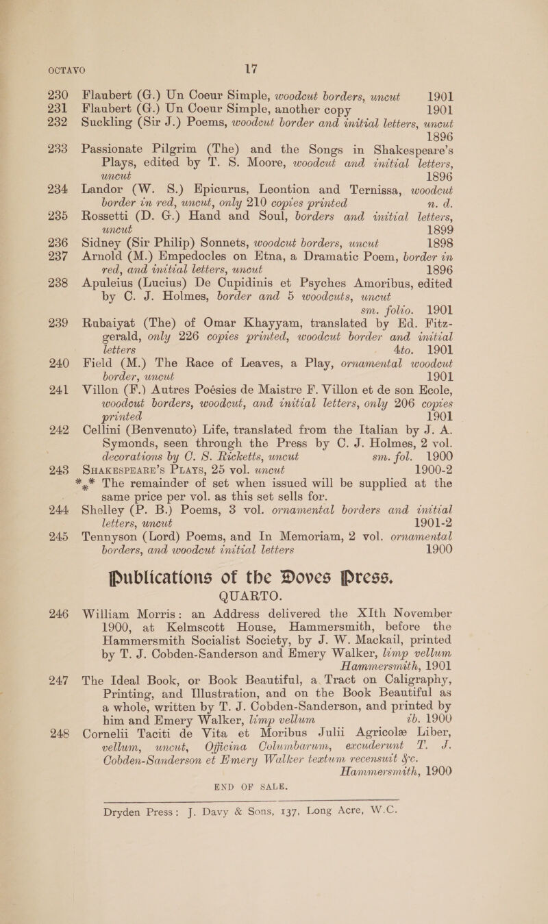 230 231 232 233 234: 230 236 237 238 239 240 241 242 243 24d, 245 246 24.7 Flaubert (G.) Un Coeur Simple, woodeut borders, uncut 1901 Flaubert (G.) Un Coeur Simple, another copy 1901 Suckling (Sir J.) Poems, woodcut border and initial letters, wncut Passionate Pilgrim (The) and the Songs in Shakespeare’s Plays, edited by T. S. Moore, woodcut and initial letters, uncut 1896 Landor (W. 8.) Epicurus, Leontion and Ternissa, woodcut border in red, uncut, only 210 copies printed n. a. Rossetti (D. G.) Hand and Soul, borders and initial letters, uncut 1899 Sidney (Sir Philip) Sonnets, woodcut borders, uncut 1898 Arnold (M.) Empedocles on Htna, a Dramatic Poem, border in red, and wnetral letters, uncut 1896 Apuleius (Lucius) De Cupidinis et Psyches Amoribus, edited by C. J. Holmes, border and 5 woodcuts, uncut sm. folto. 1901 Rubaiyat (The) of Omar Khayyam, translated by Ed. Fitz- gerald, only 226 copies printed, woodcut border and initial letters _ Ato. 1901 Field (M.) The Race of Leaves, a Play, ornamental woodeut border, uncut 1901 Villon (F.) Autres Poésies de Maistre F. Villon et de son Ecole, woodcut borders, woodcut, and initial letters, only 206 copies printed 1901 ~ Cellini (Benvenuto) Life, translated from the Italian by J. A. Symonds, seen through the Press by C. J. Holmes, 2 vol. decorations by C. S. Ricketts, uncut sm. fol. 1900 SHAKESPEARE’S Prays, 25 vol. wncut 1900-2 same price per vol. as this set sells for. Shelley (P. B.) Poems, 3 vol. ornamental borders and imtval letters, uncut 1901-2 Tennyson (Lord) Poems, and In Memoriam, 2 vol. ornamental borders, and woodcut rnitial letters 1900 Publications of the Doves Press, QUARTO. William Morris: an Address delivered the XIth November 1900, at Kelmscott House, Hammersmith, before the Hammersmith Socialist Society, by J. W. Mackail, printed by T. J. Cobden-Sanderson and Emery Walker, lamp vellum Hammersmith, 1901 The Ideal Book, or Book Beautiful, a. Tract on Caligraphy, Printing, and Illustration, and on the Book Beautiful as a whole, written by T. J. Cobden-Sanderson, and printed by him and Emery Walker, lemp vellum ab. 1900 Cornelii Taciti de Vita et Moribus Julii Agricole Liber, vellum, uncut, Oficina Columbarum, excuderunt T. J. Cobden-Sanderson et Hmery Walker teatum recensurt Sc. Hammersmith, 1900 END OF SALE. Dryden Press: J. Davy &amp; Sons, 137, Long Acre, W.C.