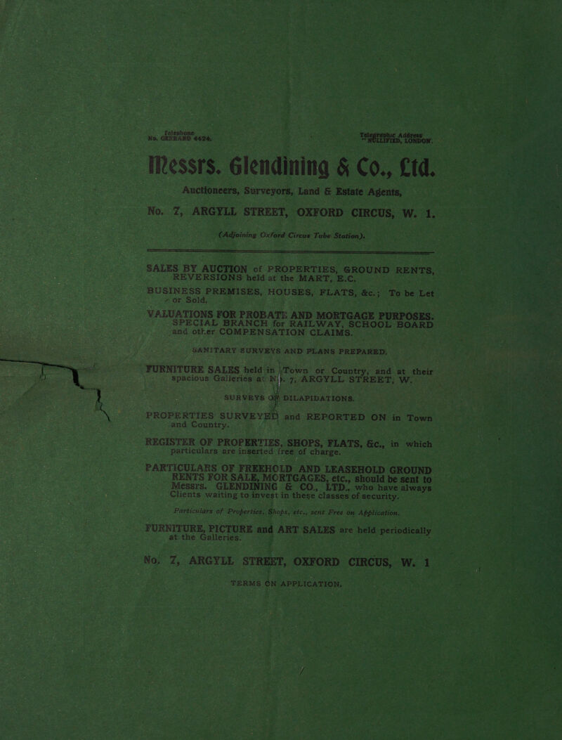  No. GERRARD 44274. NOLLIFIED, LONDON; IRessrs. Glendinina &amp; Co., Ctd. Auctioneers, Surveyors, Land &amp; Estate Agents, No. Z; ARGYLL STREET, OXFORD CIRCUS, W. 1. (Adjoining Oxford Circus Tube Station).  SALES BY AUCTION cf PROPERTIES, GROUND RENTS, REVERSIONS held at the MART, E.C. : BUSINESS PREMISES, HOUSES, FLATS, &amp;c.: To be Let y Or Sold. VALUATIONS FOR PROBATE AND MORTGAGE PURPOSES. SPECIAL BRANCH for RAILWAY, SCHOOL BOARD and other COMPENSATION CLAIMS. SANITARY SURVEYS AND PLANS PREPARED, FURNITURE SALES held in ;Town or Country, and at their : spacious Galleries at U 7, ARGYLL STREET; W. t SURVEYS Oi DILAPIDATIONS. PROPERTIES SURVEYED and REPORTED ON in Town and Country. REGISTER OF PROPERTIES, SHOPS, FLATS, &amp;c., in which particulars are inserted free of charge. PARTICULARS OF FREEHOLD AND LEASEHOLD GROUND RENTS FOR SALE, MORTGAGES, etc., should be sent to Messrs. GLENDINING &amp; CO., LTD. who have always Clients waiting to invest in these classes of security. Particulars of Properties, Shops, etc., sent Free on Application. FURNITURE, PICTURE and ART SALES are held periodically at: the Galleries. No, 7, ARGYLL STREET, OXFORD CIRCUS, W. 1 TERMS CN APPLICATION,