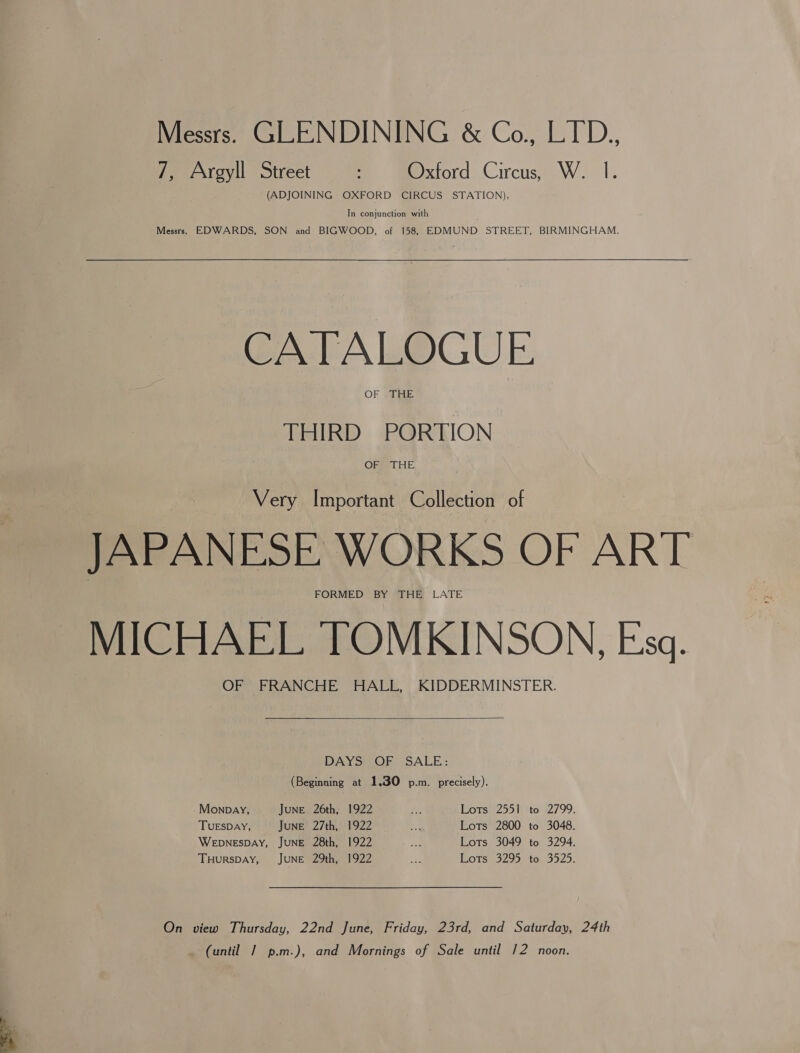 7, Argyll Street : Oxford Circus, W. I. (ADJOINING OXFORD CIRCUS STATION), In conjunction with Messrs. EDWARDS, SON and BIGWOOD, of 158, EDMUND STREET, BIRMINGHAM. CATALOGUE OF »1THE THIRD PORTION OFsS LOE Very Important Collection of JAPANESE WORKS OF ART FORMED” BY SHE LATE MICHAEL TOMKINSON, Esq. OF FRANCHE HALL, KIDDERMINSTER.  DAYS: OF SALE: (Beginning at 1.30 p.m. precisely). Monpay, June 26th, 1922 oe Lots 2551 to 2799. TUESDAY, JuNE 27th, 1922 a Lots 2800 to 3048. WEDNESDAY, JUNE 28th, 1922 a Lots 3049 to 3294. THuRSDAY, JUNE 29th, 1922 ma IEOTS 329030 to, 302). On view Thursday, 22nd June, Friday, 23rd, and Saturday, 24th (until | p.m.), and Mornings of Sale until 12 noon.