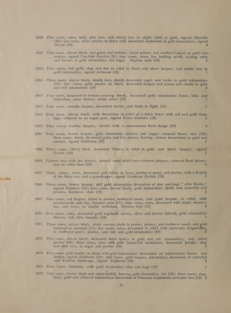 2859 2860 2861 2865 2866 2867 2868 2869 2870 2871 2872 2873 2874 2875 Five cases, roiro, torll, pine tree, and cherry tree in slight relief in gold, signed Shunsho (18); two cases, silver poudre on black with decorated medallions in gold hiramakiye, signed Titosai (18) Four cases, mirror black, two geese and tortoise, inlaid pottery and mother-o’-pearl on gold taka- makiye, signed Tsuchida Soyetsu (18); four cases, roiro, boy holding scroll, writing table and besom, in gold takamakiye and aogai. Soyetsu style (18) 2 Four cases, dull gold, stag and doe in relief in black and silver lacquer, and maple tree in gold takamakiye, signed Jokwasaz (18) i Three cases, mirror black, sheath inro, sheath decorated eagle and rocks in gold takamakiye (18); four cases, gold poudre on black, decorated dragon and waves and clouds in gold and red takamakiye (18) 2 Four cases, lacquered to imitate scouring brush, decorated gold takamakiye fence, kiku and butterflies, some flowers inlaid metal (18) 1 Four cases, sumada lacquer, decorated waves, and birds in flight (19) 1 Four cases, mirror black, with decoration in relief of a black horse with red and gold drap- ings, tethered to an aogai post, signed Koma Kiwhakw (18) Four cases, tsuishu lacquer, carved with a conventional floral design (18) 1 Four cases, brown lacquer, gold takamakiye tsuitate and copper coloured flower vase (18); three cases, black, decorated gaku and fan papers, bearing various decorations in gold and colours, signed Kajikawa (18) Three cases, cherry bark, decorated Tokusa in relief in gold and black lacquer, signed Zeshin (19) 1 Cabinet inro with one drawer, natural wood inlaid two cloisonne plaques, coloured floral decora- tion on white base (18) 1 Three cases, roiro, decorated and inlaid in ivory, mother-o’-pearl, and pewter, with a branch of the biwa tree, and a grasshopper, signed Genriosai Hoshin (18) Three cases, brown lacquer, dull gold takamakiye decoration of deer and hagi “‘ after Korin,”’ signed Kwansai (18); four cases, mirror black, gold takamakiye shishi and waterfall and peonies, Kajikawa style (18) 2 Four cases, red lacquer, inlaid in pewter, mother-o’-pearl, and gold lacquer, in relief, with sarumawashi and boy, Soyetsu style (17); four cases, roiro, decorated with stand, dancer’s hat, and biwa, in similar technique, Soyetsu style (17) Five cases, roiro, decorated gold togidashi screen, silver and pewter hibachi, gold takamakiye flowers, and ditto hanaike (18) - Three cases, mirror black, inlaid various shells in pewter, pottery, and mother-o’-pearl, and gold takamakiye seaweed (18); five cases, roiro, decorated in relief with numerous dragon-flies, in mother-o’-pearl, pewter, and red and gold takamakiye (18) 2 Five cases, mirror black, decorated floral sprays in gold and red takamakiye, and_ inlaid pewter (18); three cases, roiro with gold lacquered medallions, decorated Jurojin, stag and pine tree, in aogai and pewter (18) 2 Five cases, gold poudre on black with gold takamakiye decoration of wind-strewn leaves and basket, signed Kajikawa (18); four cases, gold lacquer, takamakiye decoration of waterfall and Yoshino landscape, signed Kajikawa (18) 2 Four cases, fundame, with gold hiramakiye kiku and hagi (18) 1 J Two cases, mirror black and mura-nashiji, bearing gold hiramakiye iris (18); three cases, stag- horn, gold and coloured takamakiye decoration of Chanoyu implements and pine tree (18) 2