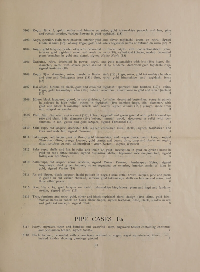 3102 3103 3104 3105 3106 3107 3108 3110 3111 3112 “3113 “3114 3117 3118 Kogo,. 34 and rocks; interior, various flowers in gold Kogo, circular, plain roiro exterior, interior gold Hokio Komin (18); oblong kogo, gold and Kogo, gold lacquer, pewter okiguchi, decorated interior gold togidashi moon and reeds on plum branches in gold and aogai, / Natsume, roiro, decorated in pewer, diameter, roiro, with square panel shaved signed Soshosai (18) Kogo, 34in. diameter, roiro, nasubi in Korin and pine and Tokugawa crest (18); ditto, (18) Hai-otoshi, hirame on black, gold and coloured kogo, gold takamakiye kiku (18); (19) Mirror black lacquered gourd, in two divisions, nut, shaped as nasubi Dish, 6$in. diameter, wakasa nuri (19); kobon, rose and plum, 62in, diameter (19) ; kobon, - kiku and waterfall, signed Unriusai Shomosat ditto, tortoises on. raft, all inscribed “‘ Kakujusai M oritsugu Sake: cups, red lacquer, coins; wistaria, signed gold, signed Zeshin (19) _ togidashi (18) 1 and silver togidashi crane on roiro, signed silver togidashi herbs of autumn on roiro (18) 2 in Korin style with conventionalised kiku. roiro (18); cylindrical kobako, nashiji, decorated kogo, 3in. off by fundame, decorated gold togidashi Fuji, Gee style (18); kogo, roiro, gold takamakiye bamboo roiro, gold hiramakiye and _ togidashi ferns 3 togidashi sparrows and bamboo (19); roiro, 3 for sake, decorated butterflies, some in panels bamboo kogo, 5in. diameter, with signed Komin (18); jukogo, made from 3 decorated in relief with per- 3 hatural “wood, kiku, shells, signed Kajikawa; and 4 and kiku,. signed ? signed Kwansai a4 6. inscription in gold on green; boats in 5 Koma Yenshu; landscape;:. Ebisu, signed interior semis- of kiku. in 5 three other pieces Bon, 104 x 74, gold lacquer on metal, stream, signed Harui (19) 6 1 togidashi floral design (19); ditto, gold hira- and gold takamakiye, signed Choko 3 and persimmon branch, signed Keishu incised Raiden showing gamboge ground go | ditto, engraved basket containing chestnuts 2 roiro, 2