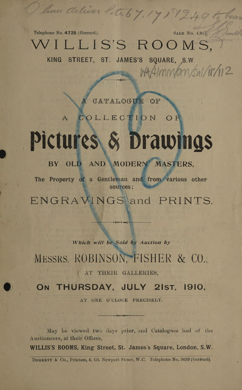 J e Telephone No. 4726 (Gerrard). SALE No. i 195% WILLS’ SoROO MS, KING STREET, ST. JAMES’S SQUARE, |S.W.  | AT THEIR GALLERIES, ON THURSDAY, JULY 2isT, I9/10, AT ONE O’CLOCK PRECISELY.  May be viewed two days prior, and Catalogues had of ks Auctioneers, at their Offices, WILLIS’S ROOMS, King Street, St. James’s Square, London, S.W.  DOHERTY &amp; Co., Printers, 6, Gt. Newport Strect, W.C. Telephone No. 3639 (Gerrard).