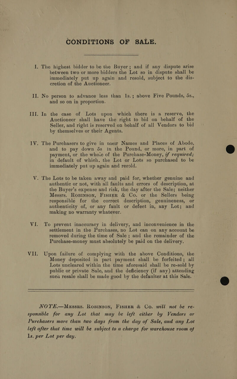CONDITIONS OF SALE.   I. The highest bidder to be the Buyer; and if any dispute arise between two or more bidders the Lot so in dispute shall be immediately put up again and resold, subject to the dis- cretion of the Auctioneer. II. No person to advance less than 1s.; above Five Pounds, 5s., and so on in proportion. III. In the case of Lots upon which there is a reserve, the Auctioneer shall have the right to bid on behalf of the Seller, and right is reserved on behalf of all Vendors to bid by themselves or their Agents. IV. The Purchasers to give in tneir Names and Places of Abode, and to pay down 5s in the Pound, or more, in part of payment, or the whore of the Purchase-Money, if required; in default of which. the Lot or Lots so purchased to be immediately put up again and regold.  V. The Lots to be taken away and paid for, whether genuine and authentic or not, with all faults and errors of description, at the Buyer’s expense and risk, the day after the Sale; neither Messrs. Ropinson, FisHer &amp; Co. or the Sellers being responsible for the correct description, genuineness, or authenticity of, or any fault or defect in, any Lot; and making no warranty whatever. VI. To prevent inaccuracy in delivery, and inconvenience in the settlement in the Purchases, no Lot can on any account be removed during the time of Sale; and the remainder of the Purchase-money must absolutely be paid on the delivery. VII. Upon failure of complying with the above Conditions, the Money deposited in part payment shall be forfeited; all Lots uncleared within the time aforesaid shall be re-sold by public or private Sale, and the deficiency (if any) attending sucn resale shall be made good by the defaulter at this Sale.   NOTE.—MeEssrs. Rosinson, Fisher &amp; Co. will not be re- sponsible for any Lot that may be left either by Vendors or Purchasers more than two days from the day of Sale, and any Lot left after that time will be subject to a charge for warehouse room of ls. per Lot per day.