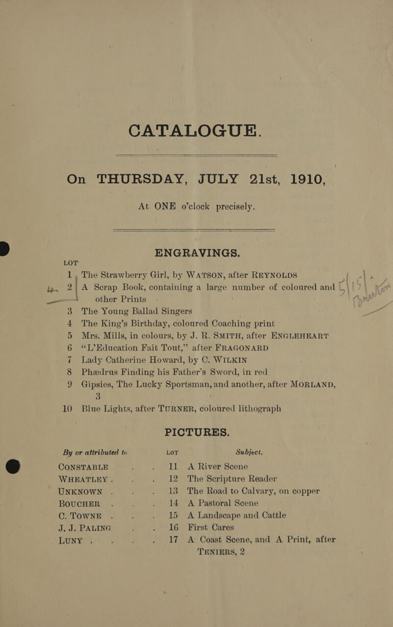 CATALOGUE.   On THURSDAY, JULY 2Zlst, 1910, At ONE o’clock precisely.  ENGRAVINGS. LOT 1, The Strawberry Girl, by WATSON, after REYNOLDS hee fae 2 A Scrap Book, containing a large number of coloured and C | om other Prints 3 The Young Ballad Singers 4 The King’s Birthday, coloured Coaching print » 5 Mrs. Mills, in colours, by J. R. SMITH, after ENGLEHEART 6 “L’Education Fait Tout,” after FRAGONARD 7 Lady Catherine Howard, by C. WILKIN 8 Phedrus Finding his Father’s Sword, in red 9 Gipsies, The Lucky Sportsman, and another, after MORLAND, 5) 10 ‘Blue Lights, after TURNER, coloured lithograph PICTURES. By or attributed to LOT Subject. CONSTABLE . . IL &lt;A River Scene WHEATLEY . . 12 The Scripture Reader UNKNOWN . . 138 The Road to Calvary, on copper BOUCHER . . 14 A Pastoral Scene C. TOWNE . ; . 15 A Landscape and Cattle J. J. PALING ; . 16 First Cares LUNY \ : . 17 A Coast Scene, and A Print, after