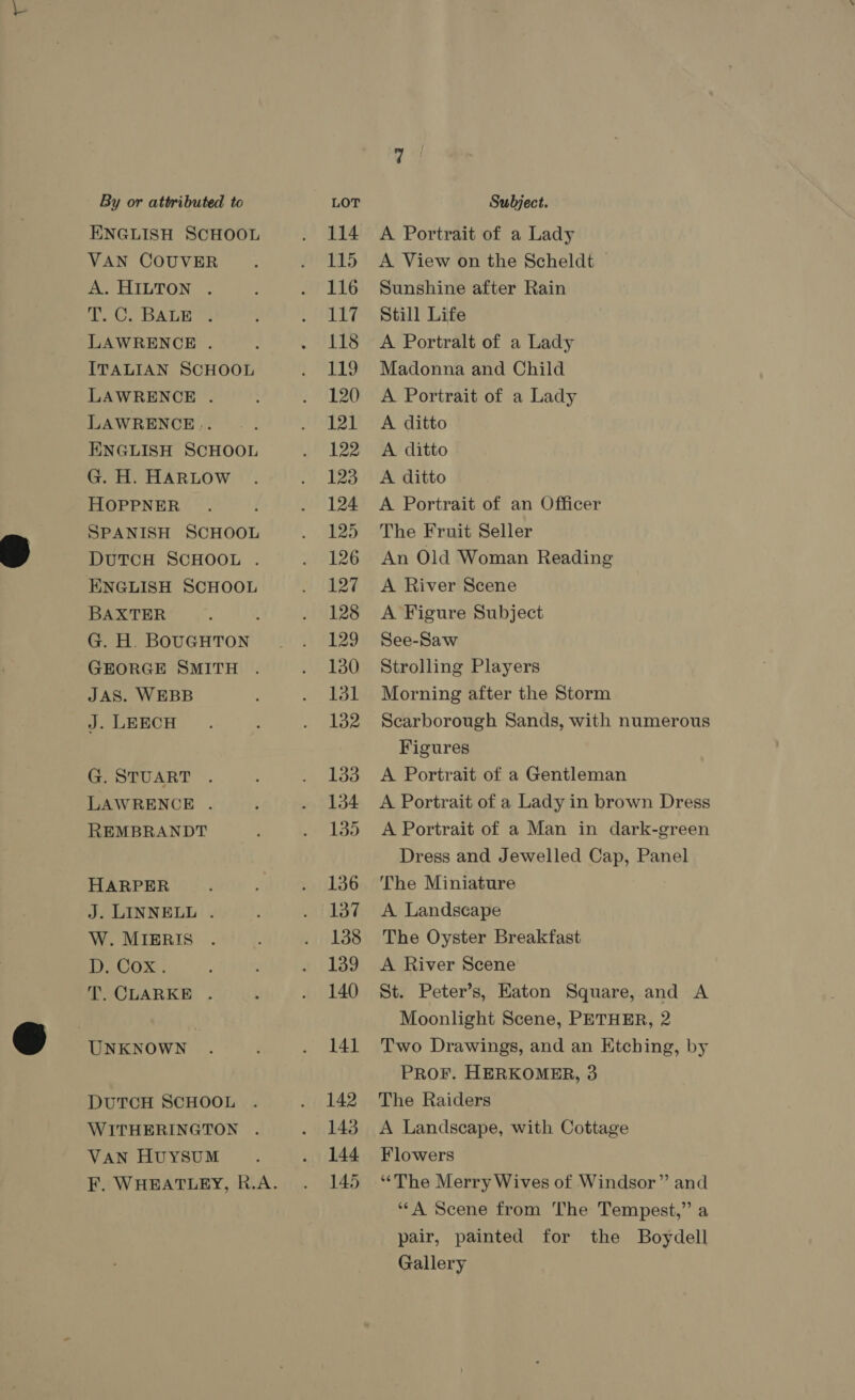 ENGLISH SCHOOL VAN COUVER A. HILTON . ote DALE LAWRENCE . ITALIAN SCHOOL LAWRENCE . LAWRENCE... ENGLISH SCHOOL G. H. HARLOW HOPPNER SPANISH SCHOOL DUTCH SCHOOL . ENGLISH SCHOOL BAXTER J G. H. BOUGHTON GEORGE SMITH JAS. WEBB J. LEECH G. STUART LAWRENCE . REMBRANDT HARPER J. LINNELL . W. MIERIS Ey ks T. CLARKE . UNKNOWN . DUTCH SCHOOL WITHERINGTON . VAN HUYSUM 114 115 116 117 118 119 120 121 122 123 124 125 126 127 128 129 130 131 132 133 134 135 136 137 138 139 140 141 142 143 144 145 A Portrait of a Lady A View on the Scheldt Sunshine after Rain Still Life A Portralt of a Lady Madonna and Child A Portrait of a Lady A ditto A ditto A ditto A Portrait of an Officer The Fruit Seller An Old Woman Reading A River Scene A Figure Subject See-Saw Strolling Players Morning after the Storm Scarborough Sands, with numerous Figures A Portrait of a Gentleman A Portrait of a Lady in brown Dress A Portrait of a Man in dark-green Dress and Jewelled Cap, Panel The Miniature A Landscape The Oyster Breakfast A River Scene St. Peter’s, Eaton Square, and A Moonlight Scene, PETHER, 2 Two Drawings, and an Etching, by PROF. HERKOMER, 3 The Raiders A Landscape, with Cottage Flowers “The Merry Wives of Windsor” and ‘“‘A Scene from The Tempest,” a pair, painted for the Boydell Gallery