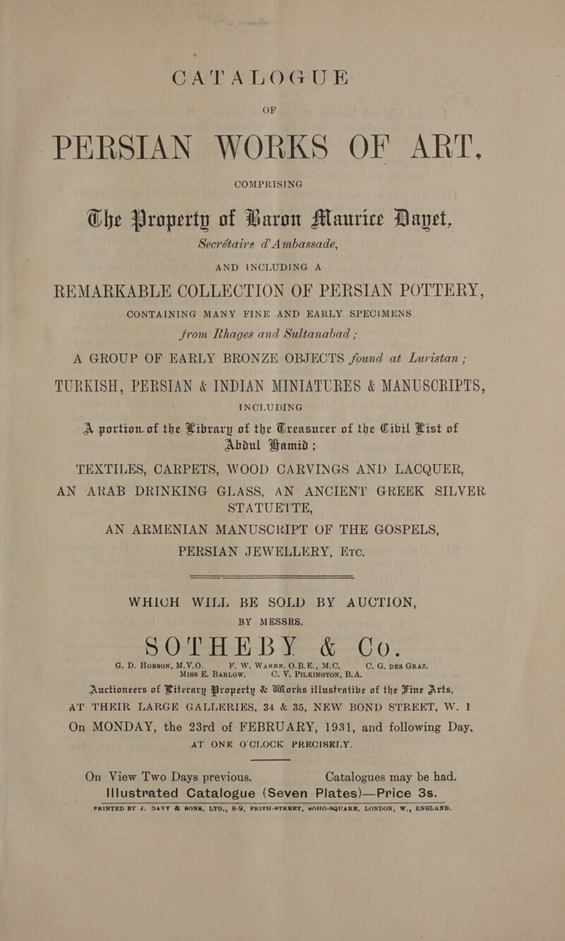 OF PERSIAN WORKS OF ART, COMPRISING Che Property of Baron Maurice Davet, Secrétaire d’ Ambassade, AND INCLUDING A REMARKABLE COLLECTION OF PERSIAN POTTERY, CONTAINING MANY FINE AND EARLY SPECIMENS Jrom Thages and Sultanabad ; A GROUP OF EARLY BRONZE OBJECTS found at Lurisian ; TURKISH, PERSIAN &amp; INDIAN MINIATURES &amp; MANUSCRIPTS, 7 INCLUDING A portion. of the Library of the Oreasurer of the Wibil List of Abdul Hamid ; TEXTILES, CARPETS, WOOD CARVINGS AND LACQUER, AN ARAB DRINKING GLASS, AN ANCIENT GREEK SILVER STATUETTE, AN ARMENIAN MANUSCRIPT OF THE GOSPELS, PERSIAN JEWELLERY, Etc. WHICH WILL BE SOLD BY AUCTION, BY MESSRS. wOsbee HD Y—&amp;—C S ! Or G. D. Hosson, M.V.O. F, W. WarR#, O.B.E., M.C. C. G. DES GRAZ. Miss E. BARLOW. C. V. Piukineton, B.A. Auctioneers of Literary Property &amp; Works illustrative of the Fine Arts, AT THEIR LARGE GALLERIKS, 34 &amp; 35, NEW BOND STREET, W. 1 On MONDAY, the 23rd of FEBRUARY, 1931, and following Day, AT ONK O'CLOCK PRECISELY.  On View Two Days previous. Catalogues may be had. Illustrated Catalogue (Seven Plates)—Price 3s. PRINTED BY J. DAVY &amp; SONS, LTD., 8-9, FRITH-STRKET, SOHO-SQUARR, LONDON, W,, ENGLAND.