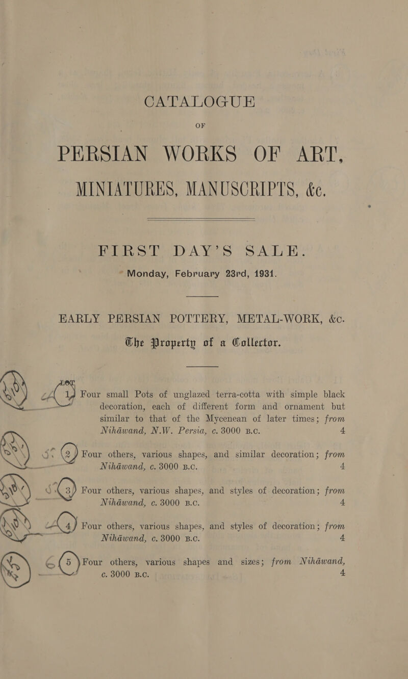 OF PERSIAN WORKS OF ART, MINIATURES, MANUSCRIPTS, ée.   FIRST DAY’S SALE. * Monday, February 28rd, 1931. EARLY PERSIAN POTTERY, METAL-WORK, &amp;c. Ghe Property of a Wollertor.  A, Four small Pots of unglazed terra-cotta with simple black ' decoration, each of different form and ornament but similar to that of the Mycenean of later times; from Nihdwand, N.W. Persia, c. 3000 B.c. 4 o'4 @) Four others, various shapes, and similar decoration; from Nihawand, c. 3000 B.c. 4  S ) Four others, various shapes, and styles of decoration; from - Nthawand, c. 3000 B.c. 4 Aa) Four others, various shapes, and styles of decoration; from eae Nihawand, c. 3000 B.c. 4 c. 3000 B.C. 4 OAS