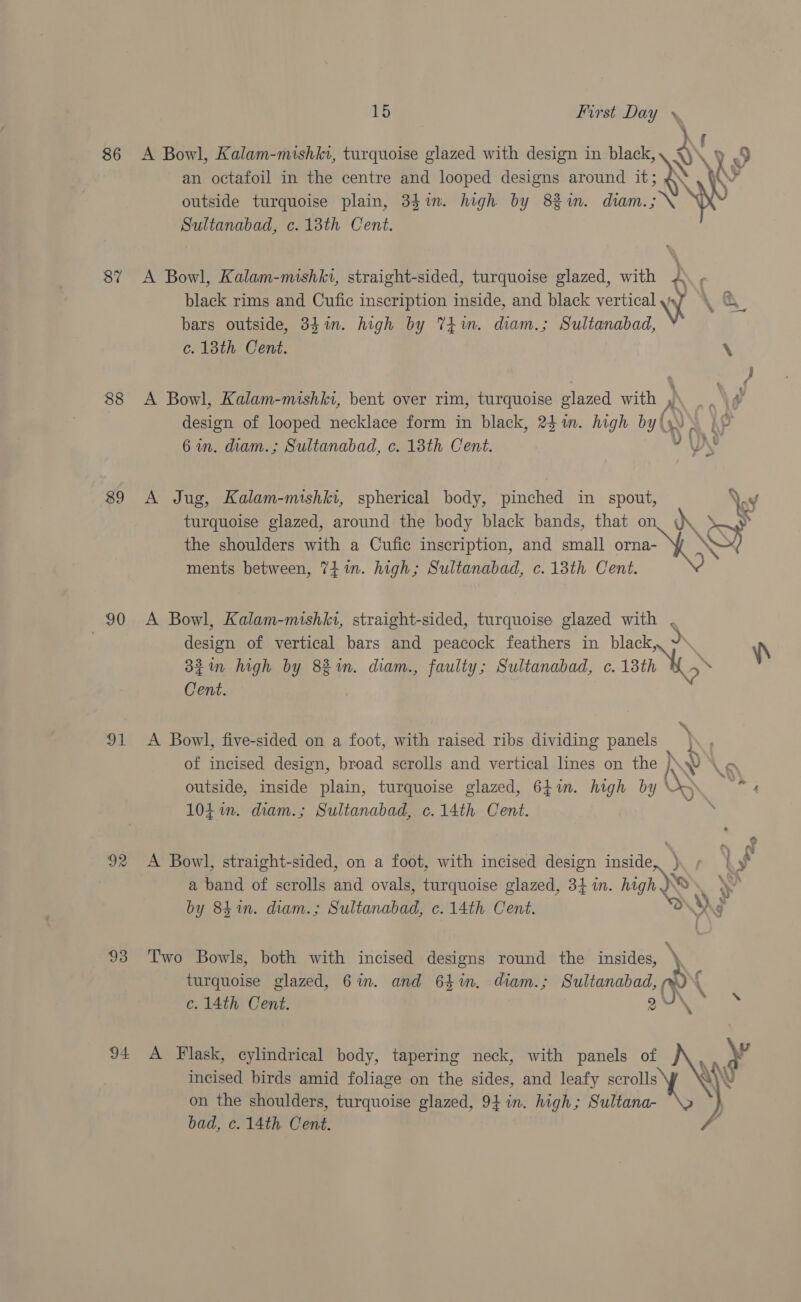 86 87 88 89 90 ot 92 93 94 15 First Day } A Bowl, Kalam-mishkv, turquoise glazed with design in black, &lt;) y 9 an octafoil in the centre and looped designs around it; @\ Ay outside turquoise plain, 34%in. high by 8%in. diam.;\ YW Sultanabad, c.13th Cent. A Bowl, Kalam-mishkt, straight-sided, turquoise glazed, with 4). , black rims and Cufic inscription inside, and black verticalywy \ &amp; bars outside, 341m. high by Tim. diam.; Sultanabad, ef lous: C eit. XY A Bowl, Kalam-mishki, bent over rim, turquoise elazed with , . design of looped necklace form in black, 24m. high by (s sy 6 in. diam.; Sultanabad, c. 13th Cent. A Jug, Kalam-mishki, spherical body, pinched in spout, \ turquoise glazed, around the body black bands, that on dK ‘ &gt; the shoulders with a Cufic inscription, and small orna- \SF ments between, 74m. high; Sultanabad, c. 13th Cent. A Bowl, Kalam-mishki, straight-sided, turquoise glazed with design of vertical bars and peacock feathers in black, ~ \\ 32in high by 82 in. diam., faulty; Sultanabad, c. 13th 2 Cent. A Bowl, five-sided on a foot, with raised ribs dividing panels} of incised design, broad scrolls and vertical lines on the h v Km outside, inside plain, turquoise glazed, 64in. high by 5 4 104 in. diam.; Sultanabad, c.14th Cent. 7 A Bowl, straight-sided, on a foot, with incised design inside, ). + f a band of scrolls and ovals, turquoise glazed, 3} in. high \ by 84in. diam.; Sultanabad, c. 14th Cent. ‘3 \) g Two Bowls, both with incised designs round the insides, N turquoise glazed, 6in. and 641. diam.; Sultanabad, re c. 14th Cent. pad eg be \ yy A Flask, cylindrical body, tapering neck, with panels of AY incised birds amid foliage on the sides, and leafy oe bad, c. 14th. Cent. 