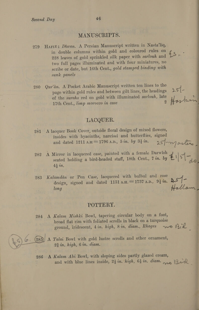 MANUSCRIPTS. wo 2 © Hartz: Diwan. A Persian Manuscript written in Nasta’hq, in double columns within gold and coloured rules on ¢ , 228 leaves of gold sprinkled silk paper with sarlouh and fs two full pages illuminated and with four miniatures, no scribe or date, but 16th Cent., gold stamped binding with - sunk panels 280 Quran. A Pocket Arabic Manuscript written ten lines to the | ) . page within gold rules and between gilt lines, the headings »51- 1 of the surahs red on gold with illuminated sarlouh, late | v 7% 17th Cent., limp morocco im case 2 ae lowes LACQUER. 281 A lacquer Book Cover, outside floral design of mixed flowers, : insides with hyacinths, narcissi and butterflies, signed and dated 1211 An =1796 a.v., 5in. by 341M. ; 28] PRE : 282 A Mirror in lacquered case, painted with a female Darwish 4 ee seated holding a bird-headed staff, 18th Cent., 7 in. by EE! ) &gt; a AL in. ate 283 Kalamdan or Pen Case, lacquered with bulbul and rose design, signed and dated 1151 4.H.= 1737 A.D., 94 m. sf- long badlawmn . POTTERY. 284 A Kalam Mishki Bowl, tapering circular body on a foot, broad flat rim with foliated scrolls in black on a turquoise ground, iridescent, 4in. high, 8 in. diam., Rhages ~~ nL “\ fo. | A Talai Bowl with gold lustre scrolls and other ornament, _— VW ~ Qin. high, 6 in. diam. 936 A Kalam Abi Bowl, with sloping sides partly glazed cream, and with blue lines inside, 24 in. high, 641m. diam. 2 «el TY*rQ 1 ~. 