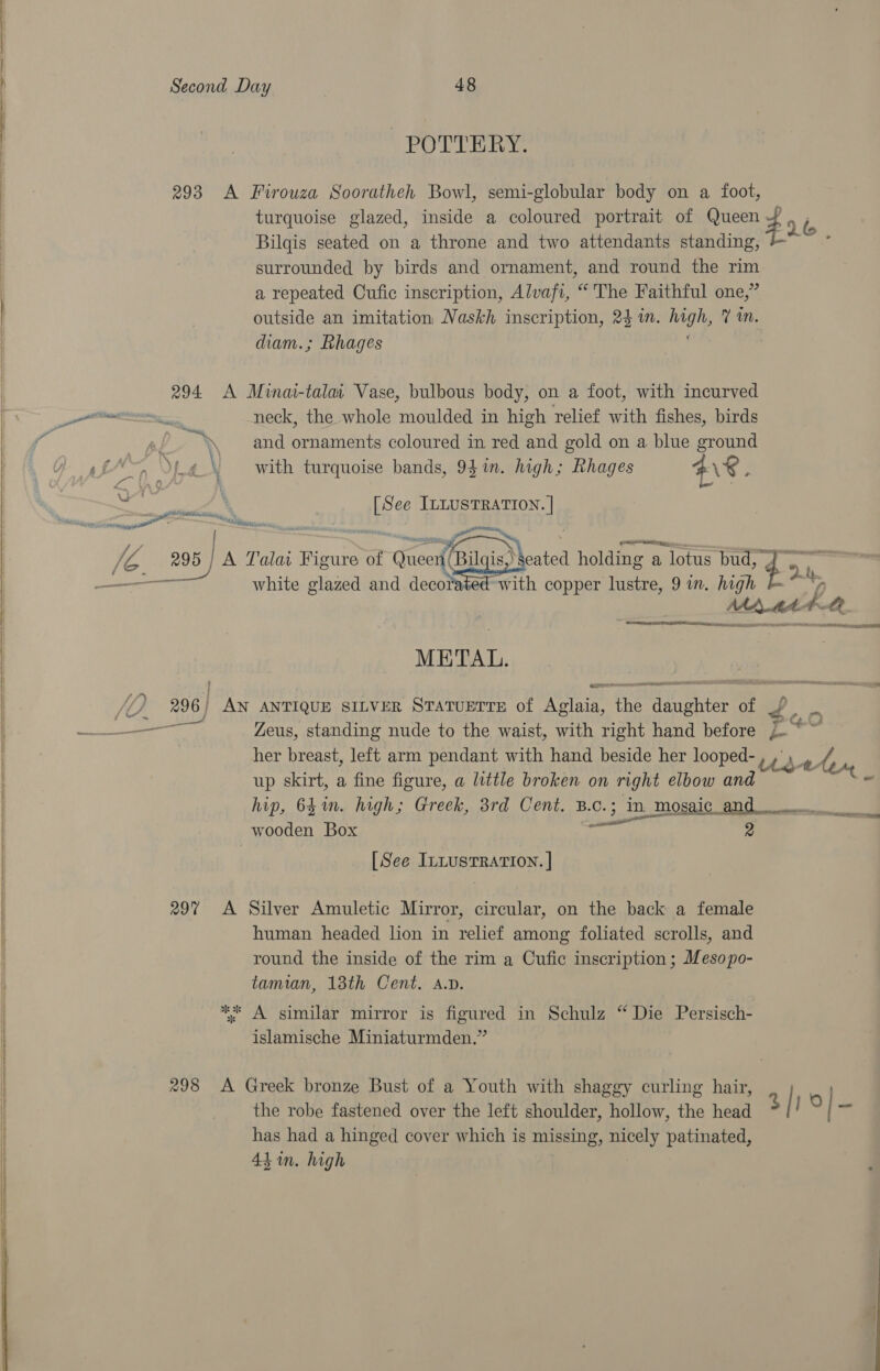 SS POTTERY. 293 A Firouza Sooratheh Bowl, semi-globular body on a foot, turquoise glazed, inside a coloured portrait of Queen 2 i. Bilqis seated on a throne and two attendants standing, surrounded by birds and ornament, and round the oes a repeated Cufic inscription, Alvafi, “ The Faithful one,’ outside an imitation Naskh inscription, 24 in. ay Ym. diam.; Rhages  294 A Minai-talat Vase, bulbous body, on a foot, with incurved dk neck, the whole moulded in high relief with fishes, birds f i ‘. and ornaments coloured in red and gold on a blue ground with turquoise bands, 941m. high; Rhages HS ;  B ee ILLUS TEE     hs Tl ou : A a A Talat Figure of Gaeext Bitcis) eated holding a a lotus bud, ren T | —— white glazed and decorated with copper lustre, 9 in. high + | | Maat Qe | METAL. | ’ 296 pay ANTIQUE SILVER STATUETTE of Nays fe fae: of ae ee Zeus, standing nude to the waist, with right hand before /. her breast, left arm pendant with hand beside her looped- Use A up skirt, a fine figure, a little broken on right elbow and * ip, 64in. high; Greek, 3rd Cent. B.c. c.3 in mosaic _and___ eat wooden Box 2 e 7m, fs } bef \ ra [See InLusTRATION. | 297 A Silver Amuletic Mirror, circular, on the back a female | human headed lion in relief among foliated scrolls, and ! round the inside of the rim a Cufic inscription ; Mesopo- tamian, 13th Cent. a.v.  % | ; A similar mirror is figured in Schulz “ Die Persisch- | islamische Miniaturmden.”  } 298 &lt;A Greek bronze Bust of a Youth with shaggy curling hair, | the robe fastened over the left shoulder, hollow, the head 3 is is has had a hinged cover which is missing, ‘aos patinated, 43 im. high 