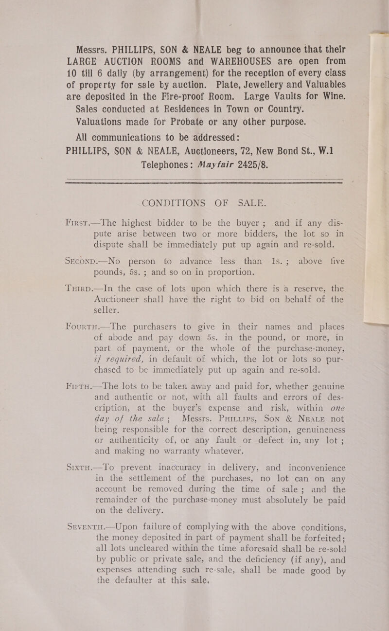 Messrs. PHILLIPS, SON &amp; NEALE beg to announce that their LARGE AUCTION ROOMS and WAREHOUSES are open from 10 till 6 daily (by arrangement) for the reception of every class of property for sale by auction. Plate, Jewellery and Valuables are deposited in the Fire-proof Room. Large Vaults for Wine. Sales conducted at Residences in Town or Country. Valuations made for Probate or any other purpose. All communications to be addressed: PHILLIPS, SON &amp; NEALE, Auctioneers, 72, New Bond St., W.1 Telephones: Mayfair 2425/8.  CONDITIONS OF~ SALE. First.—The highest bidder to be the buyer; and if any dis- pute arise between two or more bidders, the lot so in dispute shall be immediately put up again and re-sold. SeconD.—No person to advance less than 1s. pounds, 5s. ; and so on in proportion. ; above five Tnuirp.—In the case of lots upon which there is a reserve, the Auctioneer shall have the right to bid on behalf of the seller. Fourty.—The purchasers to give in their names and places of abode and pay down 5s. in the pound, or more, in part of payment, or the whole of the purchase-money, 7{/ required, in default of which, the lot or lots so pur- chased to be immediately put up again and re-sold. Virru.—The lots to be taken away and paid for, whether genuine and authentic or not, with all faults and errors of des- cription, at the buyer’s expense and risk, within ove day of the sale; Messrs. PuHILttips, Son &amp; NEALE not being responsible for the correct description, genuineness or authenticity of, or any fault or defect in, any lot ; and making no warranty whatever. SixrH.—To prevent inaccuracy in delivery, and inconvenience in the settlement of the purchases, no lot can on any account be removed during the time of sale; and the remainder of the purchase-money must absolutely be paid on the delivery. SEVENTH.—Upon failure of complying with the above conditions, the money deposited in part of payment shall be forfeited; all lots uncleared within the time aforesaid shall be re-sold by public or private sale, and the deficiency (if any), and expenses attending such re-sale, shall be made good by the defaulter at this sale,