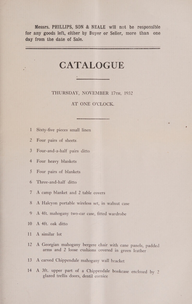  CATALOGUE THURSDAY, NOVEMBER 17 tu, 1932 AT ONE O’CLOCK. Sixty-five pieces small linen Four pairs of sheets Four-and-a-half pairs ditto Four heavy blankets Four pairs of blankets Three-and-half ditto A camp blanket and 2 table covers A Halcyon portable wireless set, in walnut case A 4ft. mahogany two-car case, fitted wardrobe A 4ft. oak ditto A similar lot A Georgian mahogany bergere chair with cane panels, padded arms and 2 loose cushions covered in green leather A carved Chippendale mahogany wall bracket A 3ft. upper part of a Chippendale bookcase enclosed by 2? glazed trellis doors, dentil cornice |