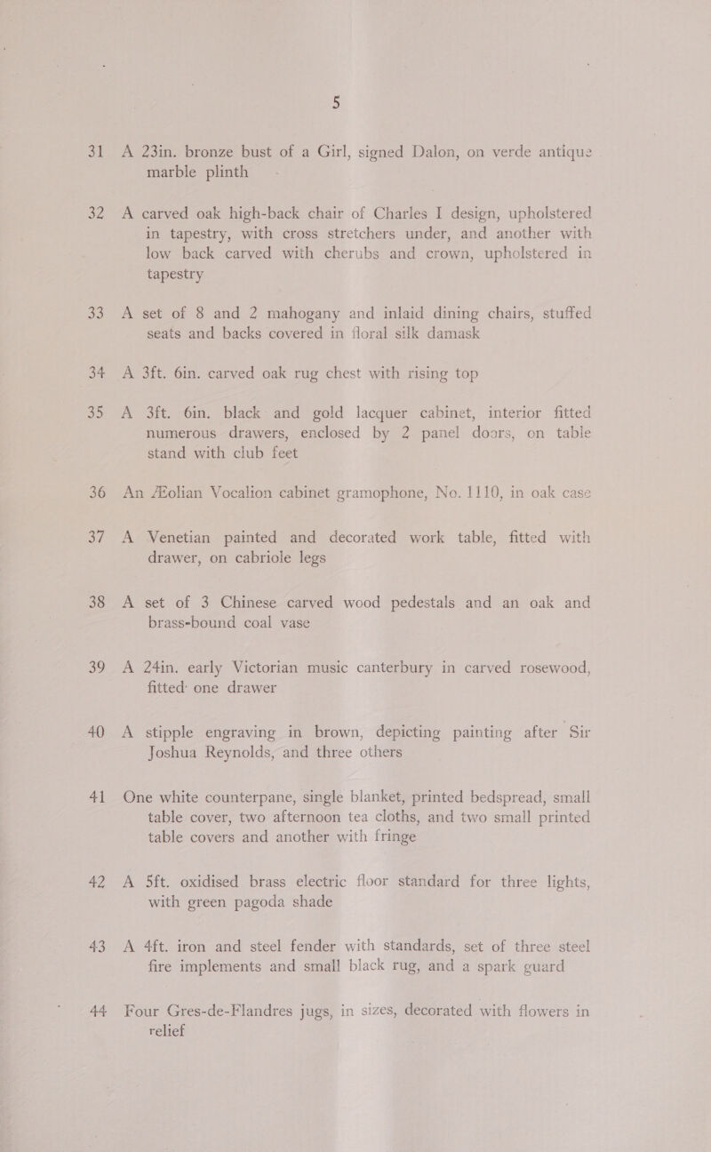 32 33 34 35 36 oF 38 39 40 41 42 43 44 marble plinth A carved oak high-back chair of Charles I design, upholstered in tapestry, with cross stretchers under, and another with low back carved with cherubs and crown, upholstered in tapestry A set of 8 and 2 mahogany and inlaid dining chairs, stuffed seats and backs covered in floral silk damask A 3ft. 6in. carved oak rug chest with rising top A 3ft. 6in. black and gold lacquer cabinet, interior fitted numerous drawers, enclosed by 2 panel doors, on table stand with club feet An /Eolian Vocalion cabinet gramophone, No. 1110, in oak case A Venetian painted and decorated work table, fitted with drawer, on cabriole legs A set of 3 Chinese carved wood pedestals and an oak and brass-bound coal vase A 24in. early Victorian music canterbury in carved rosewood, fitted’ one drawer A stipple engraving in brown, depicting painting after Sir Joshua Reynolds, and three others One white counterpane, single blanket, printed bedspread, small table cover, two afternoon tea cloths, and two small printed table covers and another with fringe A 5ft. oxidised brass electric floor standard for three lights, with green pagoda shade A 4ft. iron and steel fender with standards, set of three steel fire implements and small black rug, and a spark guard Four Gres-de-Flandres jugs, in sizes, decorated with flowers in ‘relief
