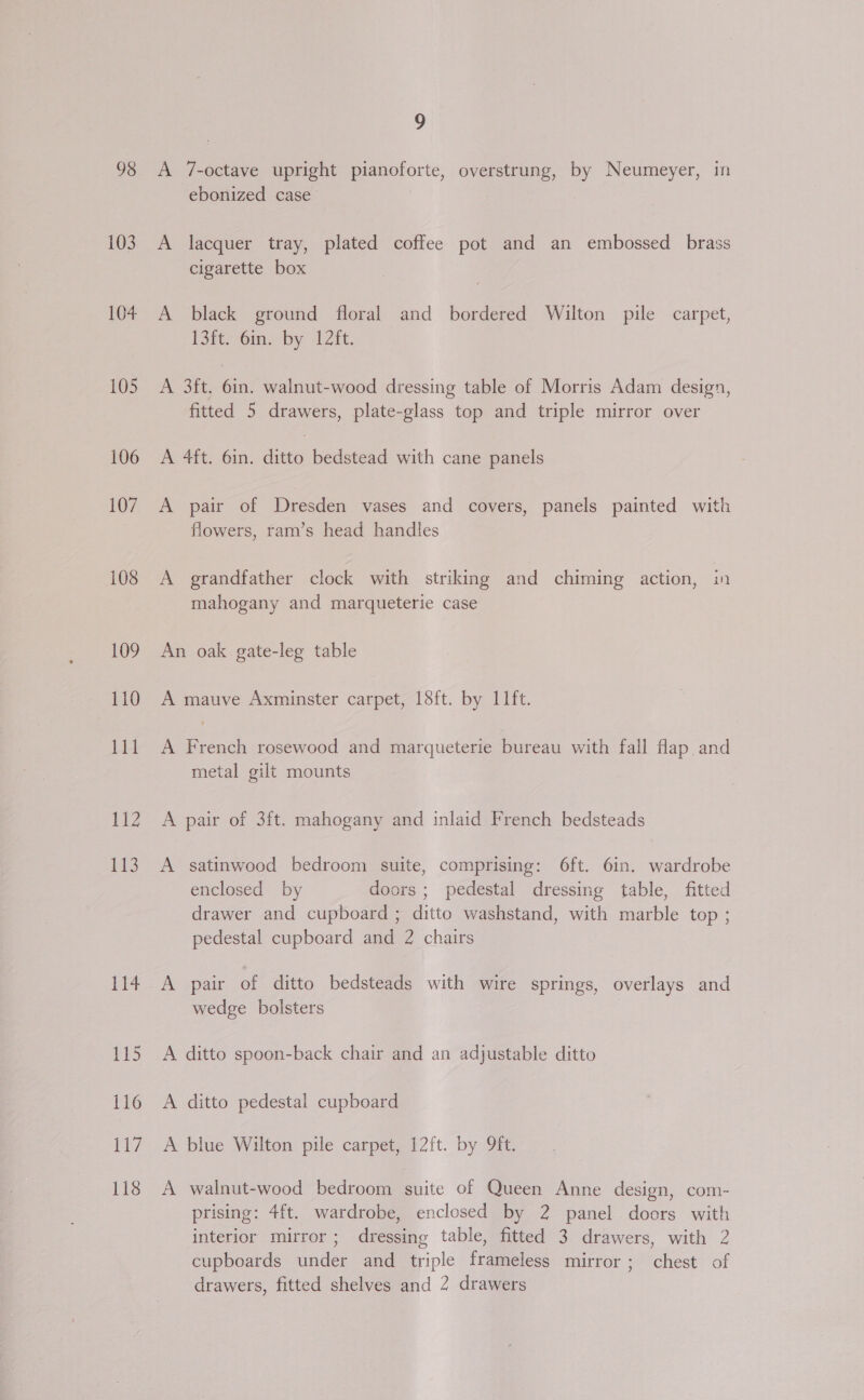 98 103 104 105 106 107 108 109 1B 118 9 A 7-octave upright pianoforte, overstrung, by Neumeyer, in ebonized case , | A lacquer tray, plated coffee pot and an embossed brass cigarette box A black ground floral and bordered Wilton pile carpet, (Sit. ms by 12it. A 3ft. 6in. walnut-wood dressing table of Morris Adam design, fitted 5 drawers, plate-glass top and triple mirror over A 4ft. 6in. ditto bedstead with cane panels A pair of Dresden vases and covers, panels painted with flowers, ram’s head handles A grandfather clock with striking and chiming action, in mahogany and marqueterie case An oak gate-leg table A mauve Axminster carpet, 18ft. by 11ft. A French rosewood and marqueterie bureau with fall flap and metal gilt mounts A pair of 3ft. mahogany and inlaid French bedsteads A satinwood bedroom suite, comprising: 6ft. 6in. wardrobe enclosed by doors ; pedestal dressing table, fitted drawer and cupboard ; ditto washstand, with marble top ; pedestal cupboard and 2 chairs A pair of ditto bedsteads with wire springs, overlays and wedge bolsters A ditto spoon-back chair and an adjustable ditto A ditto pedestal cupboard A blue Wilton pile carpet, 12ft. by 9ft. A walnut-wood bedroom suite of Queen Anne design, com- prising: 4ft. wardrobe, enclosed by 2 panel. doors with interior mirror; dressing table, fitted 3 drawers, with 2 cupboards under and triple frameless mirror; chest of drawers, fitted shelves and 2 drawers