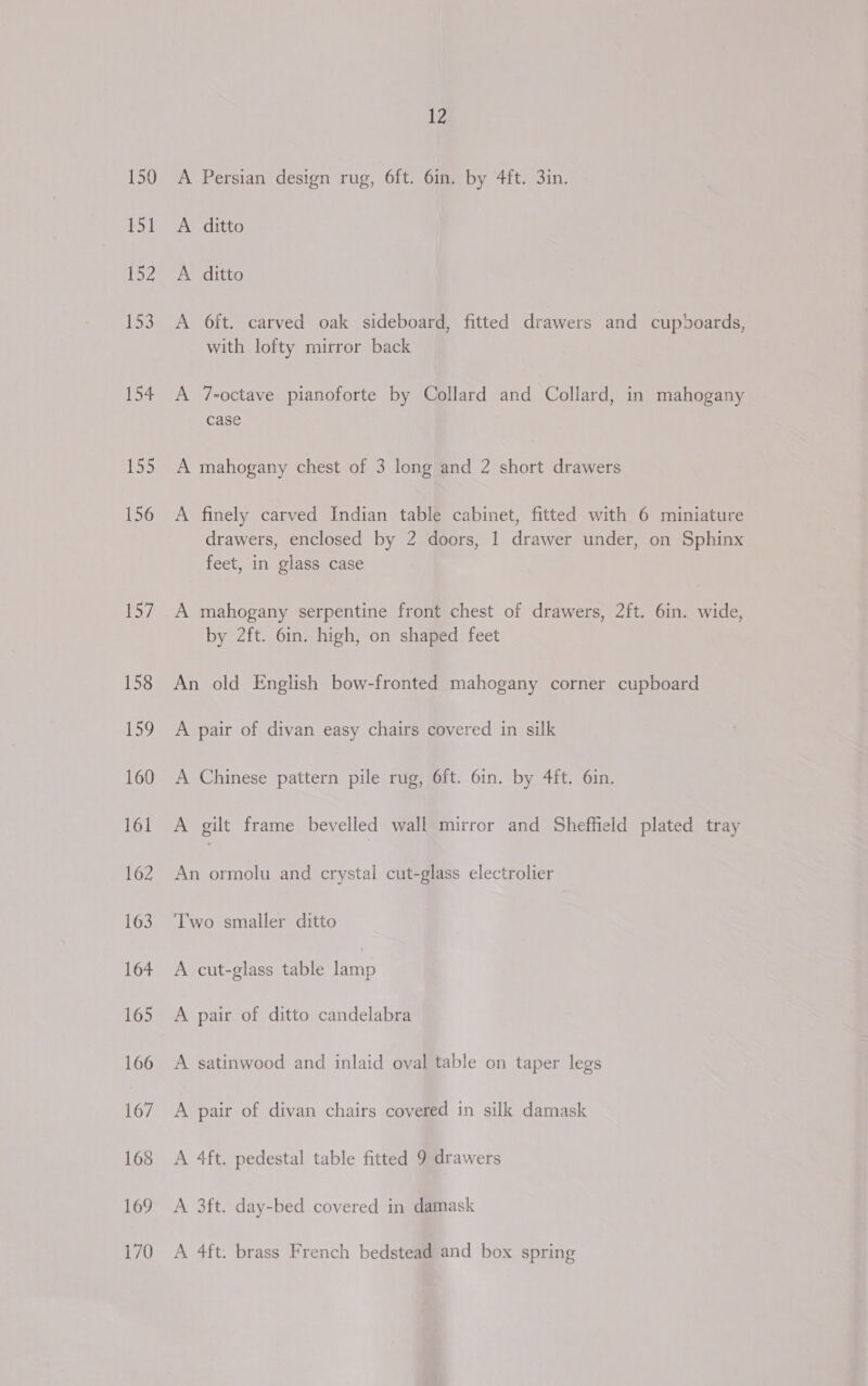 150 169 162 163 164 165 166 167 168 169 170 12 A Persian design rug, 6ft. 6in. by 4ft. 3in. A ditto A ditto A 6ft. carved oak sideboard, fitted drawers and cupboards, with lofty mirror back A 7-octave pianoforte by Collard and Collard, in mahogany case A mahogany chest of 3 long and 2 short drawers A finely carved Indian table cabinet, fitted with 6 miniature drawers, enclosed by 2 doors, 1 drawer under, on Sphinx feet, in glass case by 2ft. 6in. high, on shaped feet An old English bow-fronted mahogany corner cupboard A pair of divan easy chairs covered in silk A Chinese pattern pile rug, 6ft. 6in. by 4ft. 6in. A gilt frame bevelled wall mirror and Sheffield plated tray An ormolu and crystal cut-glass electrolier Two smaller ditto A cut-glass table in A pair of ditto candelabra A satinwood and inlaid oval table on taper legs A pair of divan chairs covered in silk damask A 4ft. pedestal table fitted 9 drawers A 3ft. day-bed covered in damask A 4ft. brass French bedstead and box spring
