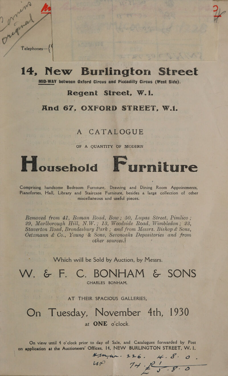  14, New Burlington Street MID-WAY between Oxford Circus and Piccadilly Circus (West Side}. Regent Street, W.|1. And 67, OXFORD STREET, W.1. A CATABOGUE OF A QUANTITY OF MODERN Household Furniture Comprising handsome Bedroom Furniture, Drawing and Dining Room Appointments, Pianofortes, Hall, Library and Staircase Furniture, besides a large collection of other miscellaneous and useful pieces. Removed from 41, Roman Road, Bow; 50, Lupas Street, Pimlico ; 29, Marlborough Hill, N.W.; 18, Woodside Road, Wimbledon ; 28, Staverton Road, Brondesbury Park ; and from Messrs. Bishop &amp; Sons, Oetzmann &amp; Co, Young &amp; Sons, Sevenoaks Depositories and enn | other sources.\| : Which will be Sold by Auction, by Messrs. W. &amp; F. C. BONHAM &amp; SONS CHARLES BONHAM. AT THEIR. SPACIOUS GALLERIES, On Tuesday, November 4th, 1930 at ONE o'clock. On view until 4 o’clock prior to day of Sale, and Catalogues forwarded by Post on application at the Auctioneers’ Offices, 14, NEVV BURLINGTON STREET, W. 1. Minnn~- 226. Fé | SLI o