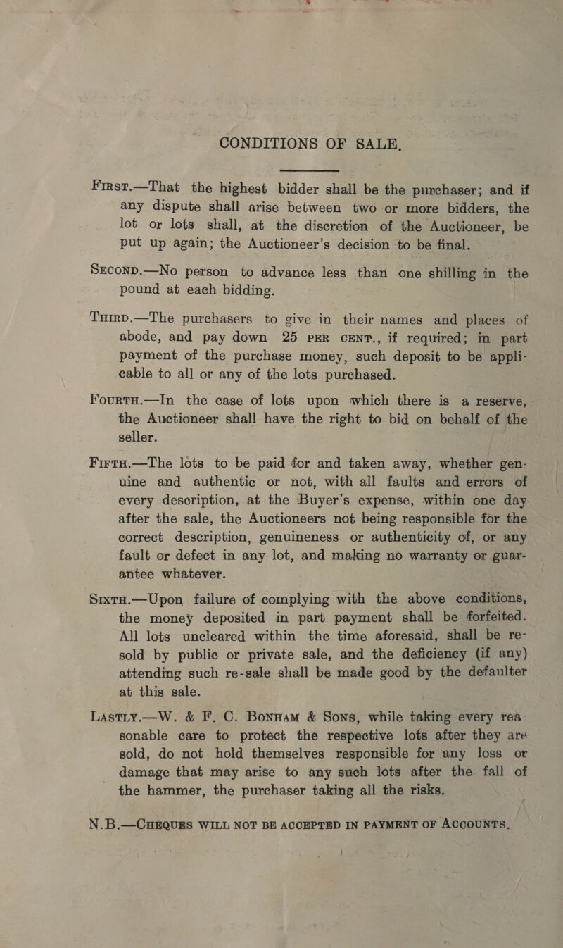 CONDITIONS OF SALE, First.—That the highest bidder shall be the purchaser; and if any dispute shall arise between two or more bidders, the lot or lots shall, at the discretion of the Auctioneer, be put up again; the Auctioneer’s decision to be final. SECOND.—No person to advance less than one shilling in the pound at each bidding. THirD.—The purchasers to give in their names and places of abode, and pay down 25 PER cENT., if required; in part payment of the purchase money, such deposit to be appli- cable to all or any of the lots purchased. FourtH.—In the case of lots upon which there is a reserve, the Auctioneer shall have the right to bid on behalf of the seller. Firta.—The lots to be paid for and taken away, whether gen- uine and authentic or not, with all faults and errors of every description, at the Buyer’s expense, within one day after the sale, the Auctioneers not being responsible for the correct description, genuineness or authenticity of, or any fault or defect in any lot, and making no warranty or guar- antee whatever. SixtH.—Upon failure of complying with the above conditions, the money deposited in part payment shall be forfeited. All lots uncleared within the time aforesaid, shall be re- sold by public or private sale, and the deficiency (if any) attending such re-sale shall be made good by the defaulter at this sale. Lastity.—W. &amp; F. C. Bonnam &amp; Sons, while taking every rea- sonable care to protect the respective lots after they are sold, do not hold themselves responsible for any loss or damage that may arise to any such lots after the fall of the hammer, the purchaser taking all the risks. N.B.—CHEQUES WILL NOT BE ACCEPTED IN PAYMENT OF ACCOUNTS.