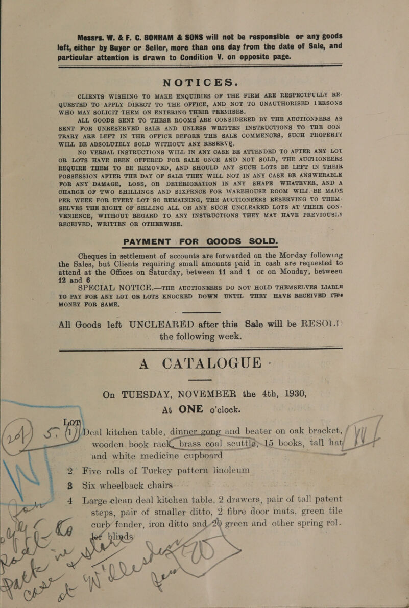 Messrs. W. &amp; F. C. BONHAM &amp; SONS will not be responsible or any goods left, either by Buyer or Seller, more than one day from the date of Sale, and particular attention is drawn to Condition V. on opposite page. —_—__—~      NOTICES. CLIENTS WISHING TO MAKE ENQUIRIES OF THE FIRM ARE RESPECTFULLY RE- QUESTED TO APPLY DIRECT TO THE OFFICE, AND NOT TO UNAUTHORISED 1ERSONS WHO MAY SOLICIT THEM ON ENTERING THEIR PREMISES. . ALL GOODS SENT TO THESE ROOMS ARE CONSIDERED BY THE AUCTIONEERS AS SENT FOR UNRESERVED SALE AND UNLESS WRIITEN INSTRUCTIONS TO THE CON TRARY ARE LEFT IN THE OFFICE BEFORE THE SALE COMMENCES, SUCH PROPERTY WILL BE ABSOLUTELY SOLD WITHOUT ANY RESERVE. NO VERBAL INSTRUCTIONS WILL IN ANY CASH BE ATTENDED TO AFTER ANY Lot OR LOTS HAVE BEEN OFFERED FOR SALE ONCE AND NOT SOLD, THE AUCTIONEERS REQUIRE THEM TO BE REMOVED, AND SHOULD ANY SUCH LOTS BE LEFT IN THEIR POSSESSION AFTER THE DAY OF SALE THEY WILL NOT IN ANY CASE BE ANSWERABLE FOR ANY DAMAGE, LOSS, OR DETERIORATION IN ANY SHAPE WHATEVER, AND A CHARGE OF TWO SHILLINGS AND SIXPENCE FOR WAREHOUSE ROOM WILI. BE MADS PER WEEK FOR EVERY LOT SO REMAINING, THE AUCTIONEERS RESERVING TO THEM- SELVES THE RIGHT OF SELLING ALL OR ANY SUCH UNCLEARED LOTS AT ''HEIR CON- VENIENCE, WITHOUT REGARD TO ANY INSTRUCTIONS THEY MAY HAVE PREVIOUSLY RECEIVED, WRITTEN OR OTHERWISE. PAYMENT FOR GOODS SOLD. Cheques in settlement of accounts are forwarded on the Morday following the Sales, but Clients requiring small amounts paid in cash are requested to heed at the Offices on Saturday, between 11 and 1 or on Monday, between 12 and 6 SPECIAL NOTICE.—rHE AUCTIONEERS DO NOT HOLD THEMSELVES LIABLR TO PAY FOR ANY LOT OR LOTS KNOCKED DOWN UNTIL THEY HAVE RECEIVED [pie MONEY FOR SAME. All Goods left UNCLEARED after this Sale will be RESO}: the following week. A CATALOGUE   On TUESDAY, NOVEMBER the 4th, 1930, At ONE o'clock. eal kitchen table, dinner_gong and beater on oak bracket, wooden book rack, “brass coal scuttle; 15 books, tall hati ND ects Jpcen and white medicine cupboard a  2° Five rolls of Turkey pattern linoleum 8 Six wheelback chairs. 4 Marge clean deal kitchen table, 2 drawers, pair of tall patent steps, pair of smaller ditto, 2 fibre door mats, green tile curb fender, iron ditto and, 2h) green and other spring rol -   \ Vi as if ¥