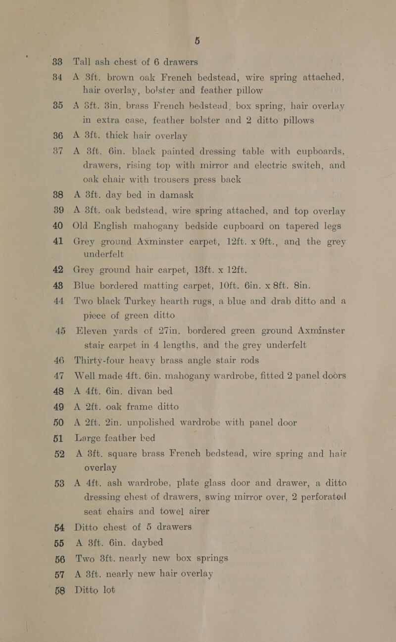 88 34 35 36 OF 38 39 40 41 42 48 44 45 46 AT 48 49 50 51 52 53 54 55 56 57 5 Tall ash chest of 6 drawers A 3ft. brown oak French bedstead, wire spring attached, hair overlay, bolster and feather pillow A 5ft. Bin, brass French bedstead, box spring, hair overlay in extra case, feather bolster and 2 ditto pillows A 3ft. thick hair overlay A 8ft. 6in. black painted dressing table with cupboards, drawers, rising top with mirror and electric switch, and. oak chair with trousers press back A 8ft. day bed in damask A 8ft. oak bedstead, wire spring attached, and top overlay Old English mahogany bedside cupboard on tapered legs Grey ground Axminster carpet, 12ft. x 9ft., and the grey underfelt Grey ground hair carpet, 18ft. x 12ft. Blue bordered matting carpet, 10ft. 6in. x 8ft. 8in. Two black Turkey hearth rugs, a blue and drab ditto and a piece of green ditto Eleven yards of 27in. bordered green ground Axminster stair carpet in 4 lengths, and the grey underfelt Thirty-four heavy brass angle stair rods Well made 4ft. Gin. mahogany wardrobe, fitted 2 panel doors A 4ft. 6in. divan bed | A 2ft. oak frame ditto A 2ft. 2in. unpolished wardrobe with panel door Large featber bed | A 8ft. square brass French bedstead, wire spring and hair overlay A 4ft. aah wardrobe, plate glass door and drawer, a ditto dressing chest of drawers, swing mirror over, 2 perforated seat chairs and towel airer Ditto chest of 5 drawers A 3ft. 6in. daybed Two 8ft. nearly new box springs A 8ft. nearly new hair overlay Ditto lot