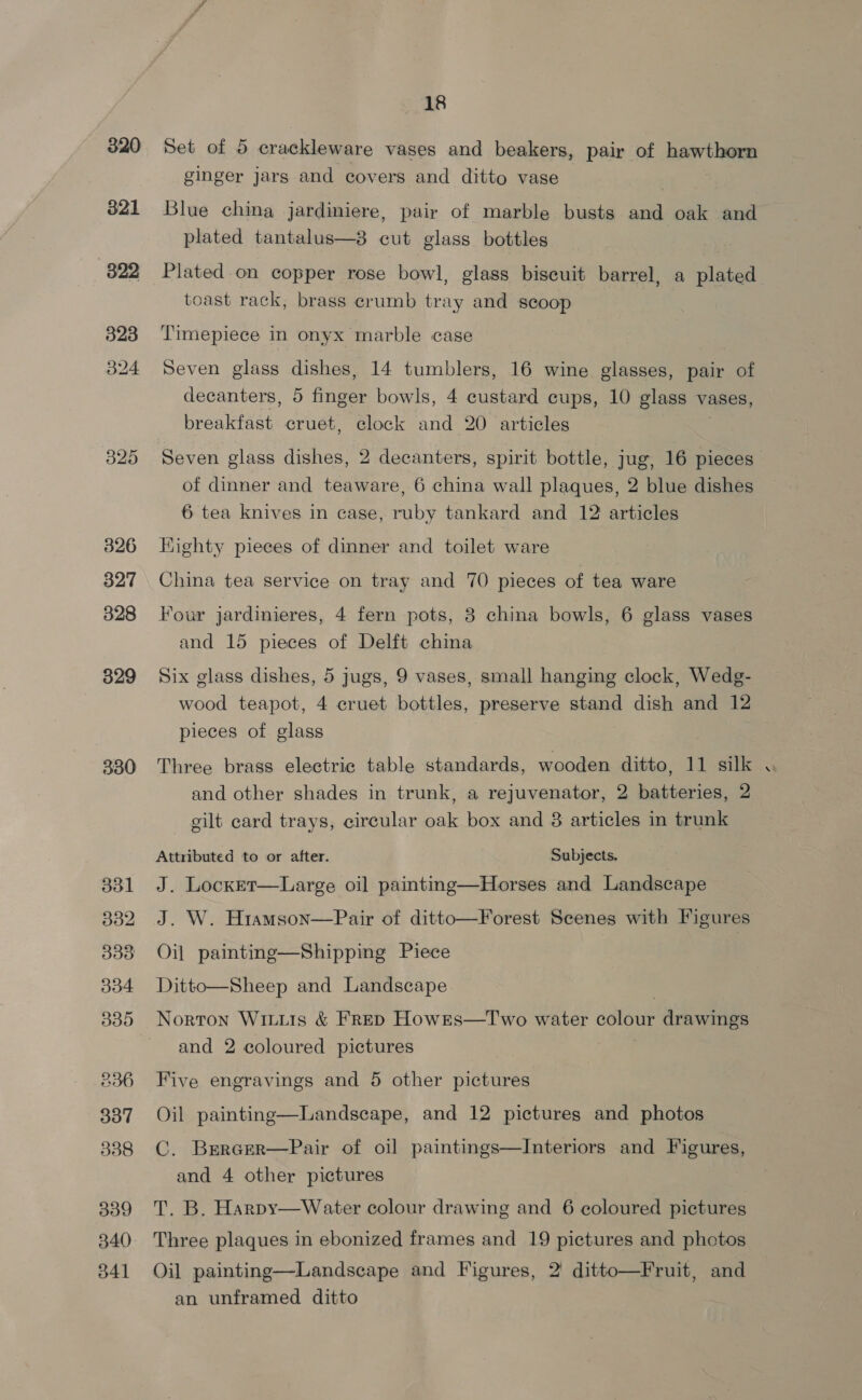 320 321 322 323 b24 325 326 327 328 329 330 B31 B32 303 304 Tet) 236 337 338 340 541 18 Set of 5 crackleware vases and beakers, pair of hawthorn ginger jars and covers and ditto vase Blue china jardiniere, pair of marble busts and oak and plated tantalus—8 cut glass bottles Plated on copper rose bowl, glass biscuit barrel, a plated toast rack, brass crumb tray and scoop Timepiece in onyx marble case Seven glass dishes, 14 tumblers, 16 wine glasses, pair of decanters, 5 finae bowls, 4 custard cups, 10 glass vases, breakfast cruet, clock and 20 articles Seven glass dishes, 2 decanters, spirit bottle, jug, 16 pieces of dinner and teaware, 6 china wall plaques, 2 blue dishes 6 tea knives in case, ruby tankard and 12 articles Kighty pieces of dinner and toilet ware China tea service on tray and 70 pieces of tea ware Four jardinieres, 4 fern pots, 8 china bowls, 6 glass vases and 15 pieces of Delft china Six glass dishes, 5 jugs, 9 vases, small hanging clock, Wedg- wood teapot, 4 cruet bottles, preserve stand dish and 12 pieces of glass Three brass electric table standards, wooden ditto, 11 silk and other shades in trunk, a rejuvenator, 2 hasterics 2 gilt card trays, circular oak box and 38 articles in trunk Attributed to or after. Subjects. J. Locke ainting—Horses and Landscape J. W. H1iamson—Pair of ditto—Forest Scenes with Figures Oil painting—Shipping Piece Ditto—Sheep and Landscape Norton Witus &amp; FRED Howrs—Two water colour drawings and 2 coloured pictures   Five engravings and 5 other pictures Oil pai C. BERGER and 4 other pictures pictures and photos  Pair of oil paintings—Interiors and Figures,  Three plaques in ebonized frames and 19 pictures and photos Oil painting—Landscape and Figures, 2 ditto—Fruit, and an unframed ditto ¢