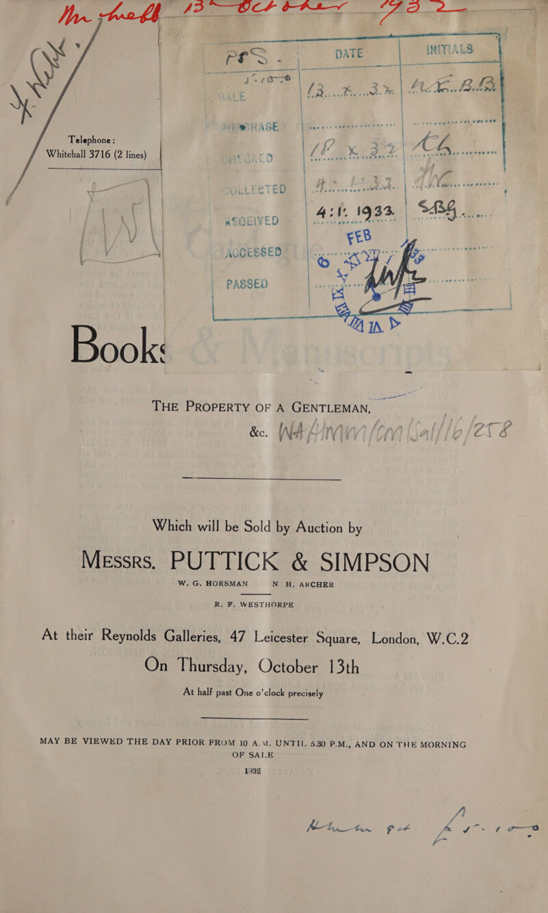   ao tae hee Af0C/VED ¢ ic. ‘ ACCESSED  | PASSED pepe V4) 2 “A in &amp; Book: | THE PROPERTY OF A GENTLEMAN, :  Which will be Sold by Auction by Messrs, PUTTICK &amp; SIMPSON W. G. HORSMAN N H. ARCHER  R. F. WESTHORPE At their Reynolds Galleries, 47 Leicester Square, London, W.C.2 On Thursday, October 13th At half past One o’clock precisely  MAY BE VIEWED THE DAY PRIOR FROM 10 A.V. UNTIL 5.30 P.M., AND ON THE MORNING OF SAI.E 1932  