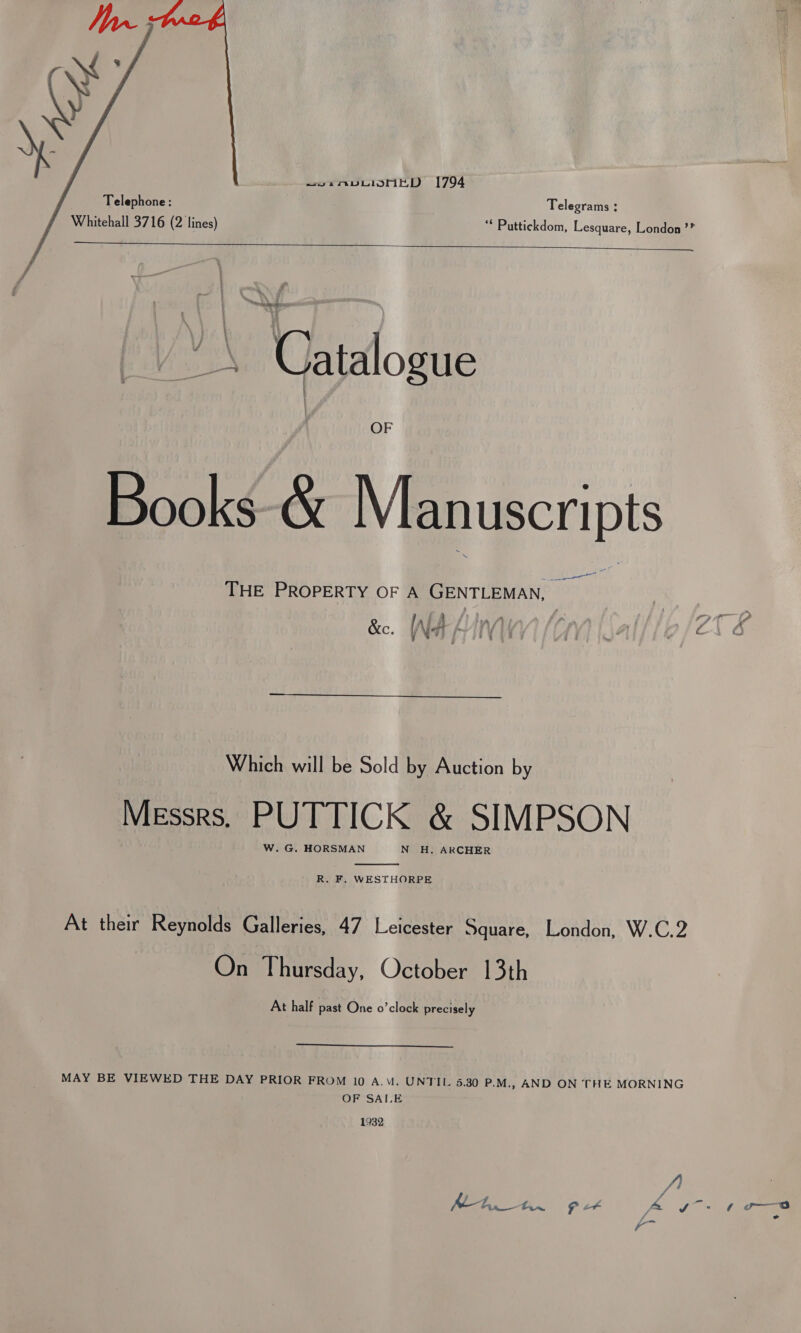  Telephone: Telegrams : Whitehall 3716 (2 lines) ‘* Puttickdom, Lesquare, London’?    — ~ : en eae yea Catalogue OF Books-&amp; Manuscripts Lae THE PROPERTY OF A GENTLEMAN, — {A my ; LIA &amp;c. INA frit | \A pili 6 74  Which will be Sold by Auction by Messrs. PUTTICK &amp; SIMPSON W. G. HORSMAN N H. ARCHER  R. F, WESTHORPE At their Reynolds Galleries, 47 Leicester Square, London, W.C.2 On Thursday, October 13th At half past One o’clock precisely MAY BE VIEWED THE DAY PRIOR FROM 10 A.M. UNTIL 5.30 P.M., AND ON THE MORNING OF SAI.E 1932