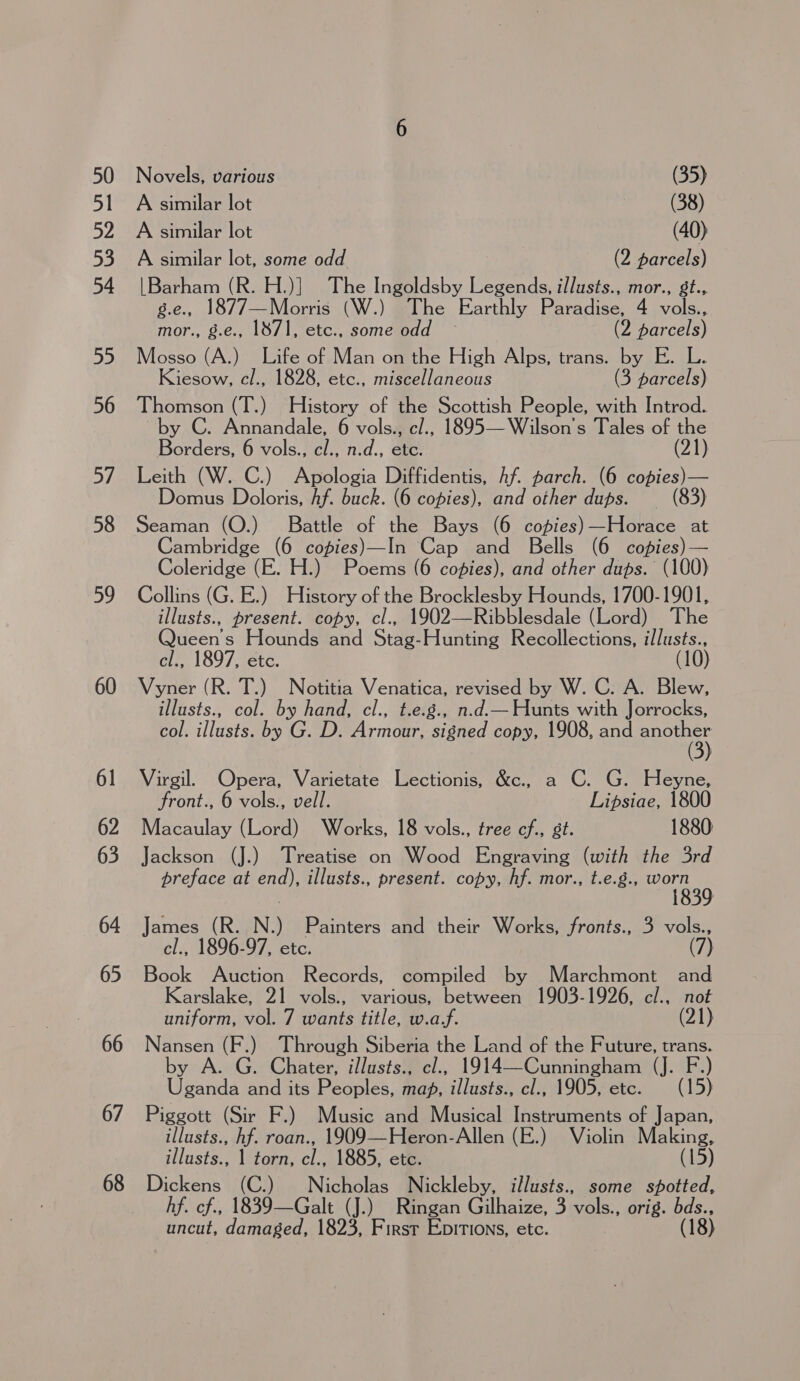 59 60 61 62 63 64 65 66 67 68 Novels, various (35) A similar lot (38) A similar lot (40) A similar lot, some odd (2 parcels) |Barham (R. H.)] The Ingoldsby Legends, illusts., mor., st., g.e., 1877—Morris (W.) The Earthly Paradise, 4 vols., mor., g.e., 1871, etc., some odd (2 parcels) Mosso (A.) Life of Man on the High Alps, trans. by E. L. Kiesow, cl., 1828, etc., miscellaneous (3 parcels) Thomson (T.) History of the Scottish People, with Introd. by C. Annandale, 6 vols., c/., 1895—Wilson’s Tales of the Borders, 6 vols., cl., n.d., etc. (21) Leith (W. C.) Apologia Diffidentis, hf parch. (6 copies) — Domus Doloris, Af. buck. (6 copies), and other dups. _ (83) Seaman (O.) Battle of the Bays (6 copies)—Horace at Cambridge (6 copies)—In Cap and Bells (6 copies)— Coleridge (E. H.) Poems (6 copies), and other dups. (100) Collins (G. E.) History of the Brocklesby Hounds, 1700-1901, illusts., present. copy, cl., 1902—Ribblesdale (Lord) The Queen's Hounds and Stag-Hunting Recollections, illusts., cl., 1897, etc. : Vyner (R. T.) Notitia Venatica, revised by W. C. A. Blew, illusts., col. by hand, cl., t.e.g., n.d.— Hunts with Jorrocks, col. illusts. by G. D. Armour, signed copy, 1908, and Doe Virgil. Opera, Varietate Lectionis, &amp;c., a C. G. Heyne, front., 6 vols., vell. Lipsiae, 1800 Macaulay (Lord) Works, 18 vols., tree cf., st. 1880 Jackson (J.) Treatise on Wood Engraving (with the 3rd preface at end), illusts., present. copy, hf. mor., t.e.g., pores James (R. N.) Painters and their Works, fronts., 3 vols., cl., 1896-97, etc. (7) Book Auction Records, compiled by Marchmont and Karslake, 21 vols., various, between 1903-1926, cl., not uniform, vol. 7 wants title, w.a.f. (21) Nansen (F. ) Through Siberia the Land of the Future, trans. by A. G. Chater, illusts., cl., 1914—Cunningham (J. F.) Uganda and its Peoples, maf, illusts., cl., 1905, etc. (15) Piggott (Sir F.) Music and Musical Instruments of Japan, illusts., hf. roan., 1909—Heron-Allen (E.) Violin Making, illusts., 1 torn, cl., 1885, etc. (15) Dickens (C.) Nicholas Nickleby, illusts., some spotted, hf. cf., 1839—Galt (J.) Ringan Gilhaize, 3 vols., orig. aa uncut, damaged, 1823, First Epitions, etc.