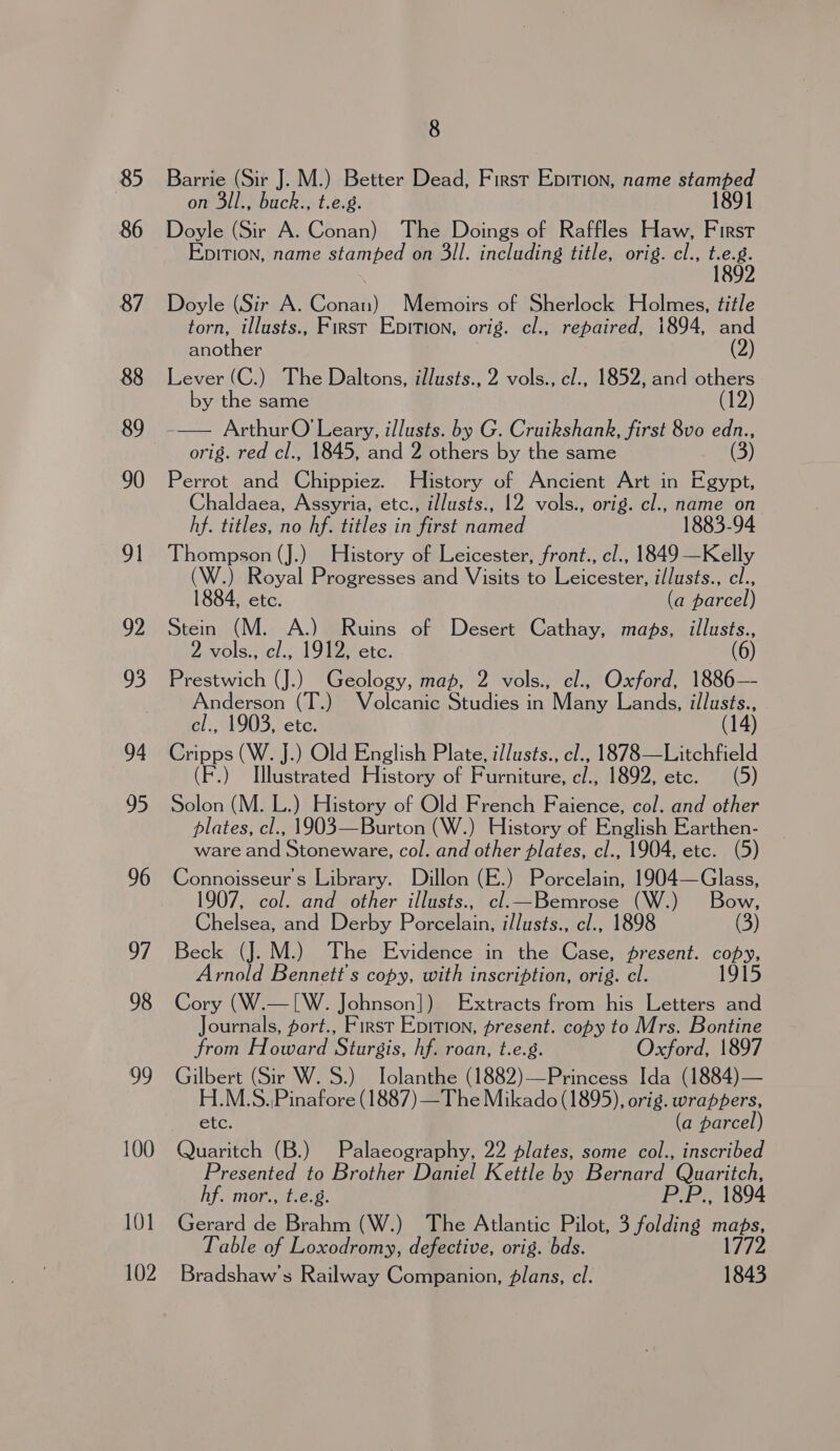 85 86 87 88 89 90 91 92 93 94 95 96 97 98 99 100 101 102 8 Barrie (Sir J. M.) Better Dead, First Epition, name stamped on 3ll., buck., t.e.g. 1891 Doyle (Sir A. Conan) The Doings of Raffles Haw, First EpiTIon, name stamped on 3il. including title, orig. cl., Hal Doyle (Sir A. Gonai) Memoirs of Sherlock Holmes, title torn, illusts., First Epition, orig. cl., repaired, 1894, and another (2) Lever (C.) The Daltons, illusts., 2 vols., cl., 1852, and others by the same (12) orig. red cl., 1845, and 2 others by the same Perrot and Chippiez. History of Ancient Art in Egypt, haldaea, Assyria, etc., illusts., 12 vols., orig. cl., name on hf. titles, no hf. titles in first named 1883-94 Thompson (J.) History of Leicester, front., cl., 1849 —Kelly (W.) Royal Progresses and Visits to Leicester, i/lusts., cl., 1884, etc. (a parcel) Stein (M. A.) Ruins of Desert Cathay, maps, illusts., 2 vols., cl., 1912, etc. a6) Prestwich (J.) Geology, map, 2 vols., cl., Oxford, 1886— Anderson (T.) Volcanic Studies in Many Lands, illusts., cl., 1903, etc. 14 Cripps (W. J.) Old English Plate, illusts., cl., 1878—Litchfield (F.) T[llustrated History of Furniture, c/., 1892, etc. (5) Solon (M. L.) History of Old French Faience, col. and other plates, cl., 1903—Burton (W.) History of English Earthen- ware and Stoneware, col. and other plates, cl., 1904, etc. (5) Connoisseurs Library. Dillon (E.) Porcelain, 1904—Glass, 1907, col. and other illusts., cl. Bemrose (W.) Bow, Chelsea, and Derby Porcelain, i/lusts., cl., 1898 (3) Beck (J. M.) The Evidence in the Case, present. copy, Arnold Bennett's copy, with inscription, orig. cl. 1915 Cory (W.—[W. Johnson]) Extracts from his Letters and Journals, fort., First Epition, present. copy to Mrs. Bontine from Howard Sturgis, hf. roan, t.e.g. Oxford, 1897 Gilbert (Sir W. 8.) Jolanthe (1882)—Princess Ida (1884)— H.M.S.,Pinafore (1887) —The Mikado (1895), orig. wrappers, etc. (a parcel) Quaritch (B.) Palaeography, 22 plates, some col., inscribed Presented to Brother Daniel Kettle by Bernard eS hf. mor., t.e.g. ., 1894 eater de Brahm (W.) The Atlantic Pilot, 3 ak, maps, Table of Loxodromy, defective, orig. bds. L772. Bradshaw's Railway Companion, plans, cl. 1843