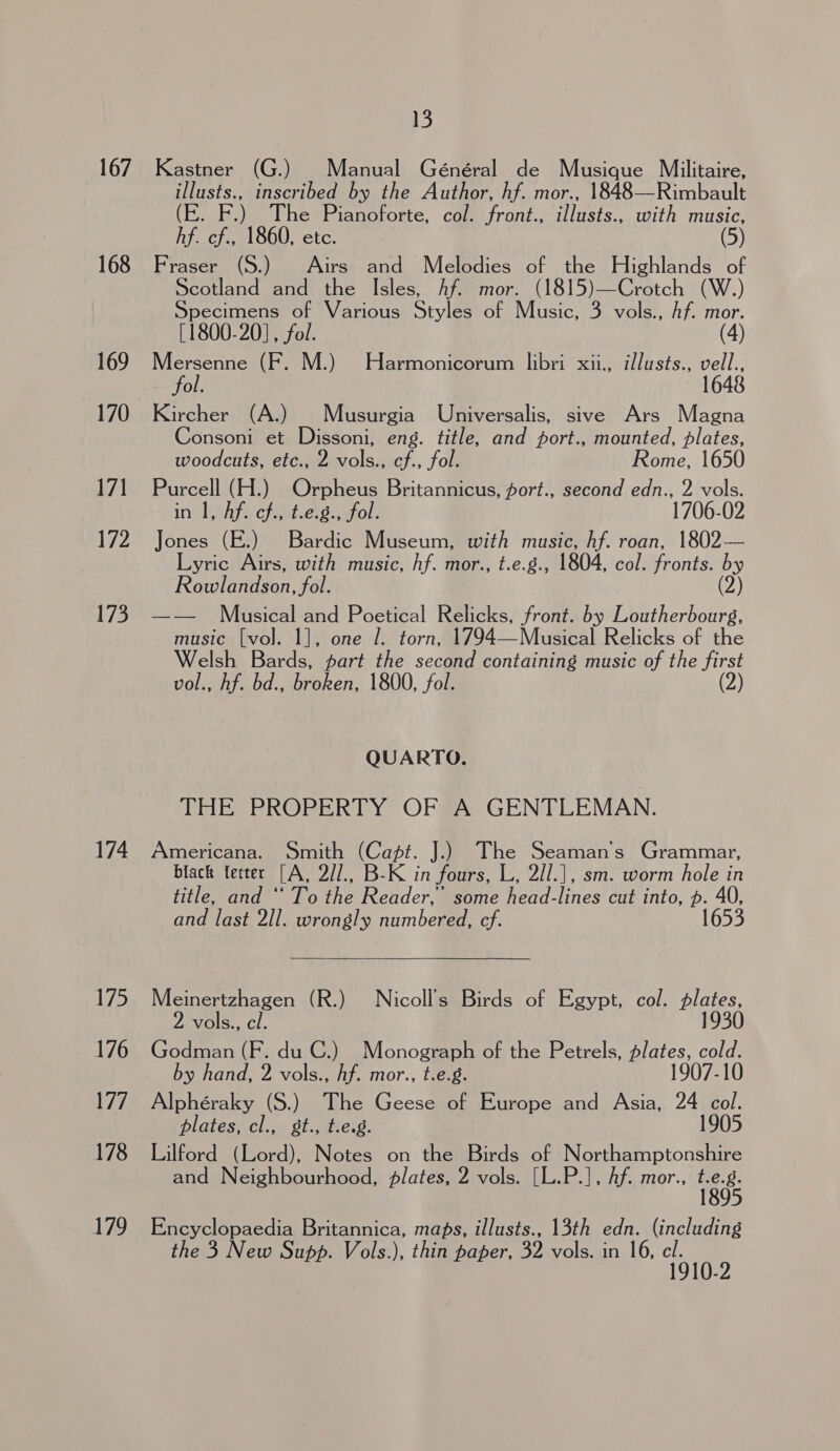 167 168 169 170 17] 172 173 174 175 176 177 178 179 13 Kastner (G.) Manual Général de Musique Militaire, illusts., inscribed by the Author, hf. mor., 1848—Rimbault (E. F.) he Pianoforte, col. front., illusts., with music, hf. cf., 1860, ete. (5) Fraser (S.) Airs and Melodies of the Highlands of Scotland and the Isles, Af. mor. (1815)—Crotch (W.) Specimens of Various Styles of Music, 3 vols., Af. mor. [1800-20], fol. (4) NRE (F. M.) Harmonicorum libri xii., i/lusts., vell., ol. Kircher (A.) | Musurgia Universalis, sive Ars Magna Consoni et Dissoni, eng. title, and port., mounted, plates, woodcuts, etc., 2 vols., cf., fol. Rome, 1650 Purcell (H.) Orpheus Britannicus, port., second edn., 2 vols. in I, Af. ch., t.e.g., fol. 1706-02 Jones (E.) Bardic Museum, with music, hf. roan, 1802— Lyric Airs, with music, hf. mor., t.e.g., 1804, col. fronts. by Rowlandson, fol. (2) —— Musical and Poetical Relicks, front. by Loutherbourg, music [vol]. 1], one 7. torn, 1794—Musical Relicks of the Welsh Bards, part the second containing music of the first vol., hf. bd., broken, 1800, fol. (2) QUARTO. THE PROPERTY OF A GENTLEMAN. Americana. Smith (Capt. J.) The Seaman’ Grammar, black fetter [A, 2//., B-K in fours, L, 2//.|, sm. worm hole in title, and “ To the Reader,’ some head-lines cut into, p. 40, and last 2I/l. wrongly numbered, cf. 1653  Meinertzhagen (R.) Nicoll’s Birds of Egypt, col. plates, vols., cl. 1930 Godman (F. du C.) Monograph of the Petrels, plates, cold. by hand, 2 vols., hf. mor., t.e.g. 1907-10 Alphéraky (S.) The Geese of Europe and Asia, 24 col. plates, cl., gt., t.e.8. 1905 Lilford (Lord), Notes on the Birds of Northamptonshire and Neighbourhood, plates, 2 vols. [L.P.], hf. mor., ne Encyclopaedia Britannica, maps, illusts., 13th edn. (including the 3 New Supp. Vols.), thin paper, 32 vols. in 16, cl. 1910-2