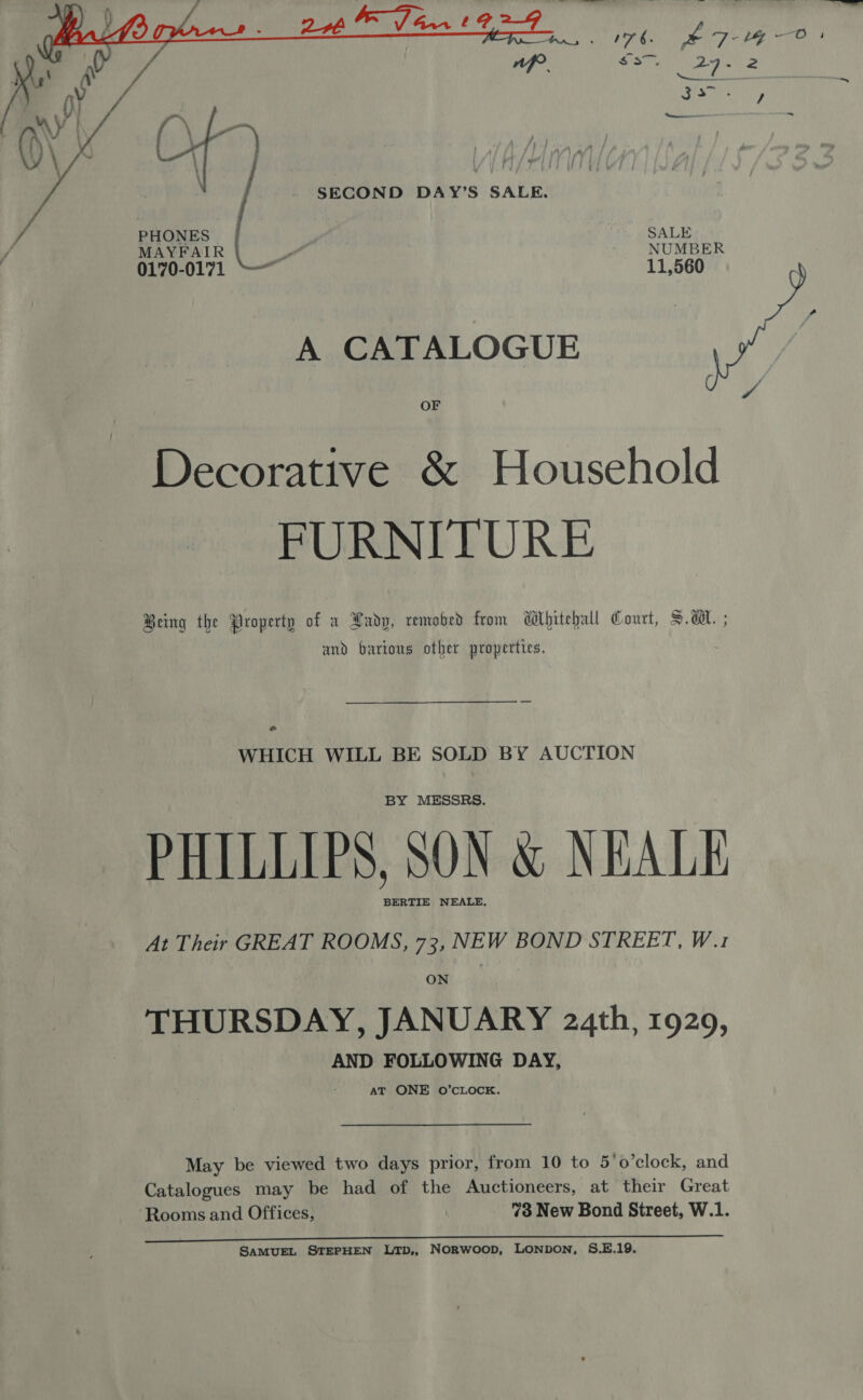   SECOND DAY’S SALE. PHONES | SALE MAYFAIR a NUMBER 0170-0171  11,560 A CATALOGUE Decorative &amp; Household FURNITURE Being the Property of x Lady, remobed from Wlhitehall Court, S.A. ; and barious other properties. * WHICH WILL BE SOLD BY AUCTION BY MESSRS. PHILLIPS, SON &amp; NEALE BERTIE NEALE, At Their GREAT ROOMS, 73, NEW BOND STREET, W.1 ON THURSDAY, JANUARY 24th, 1929, AND FOLLOWING DAY, at ONE O’cLOCK. May be viewed two days prior, from 10 to 5’o’clock, and Catalogues may be had of the Auctioneers, at their Great Rooms and Offices, | 73 New Bond Street, W.1. SAMUEL STEPHEN Ltp,, Norwoop, LONDON, S.E.19.