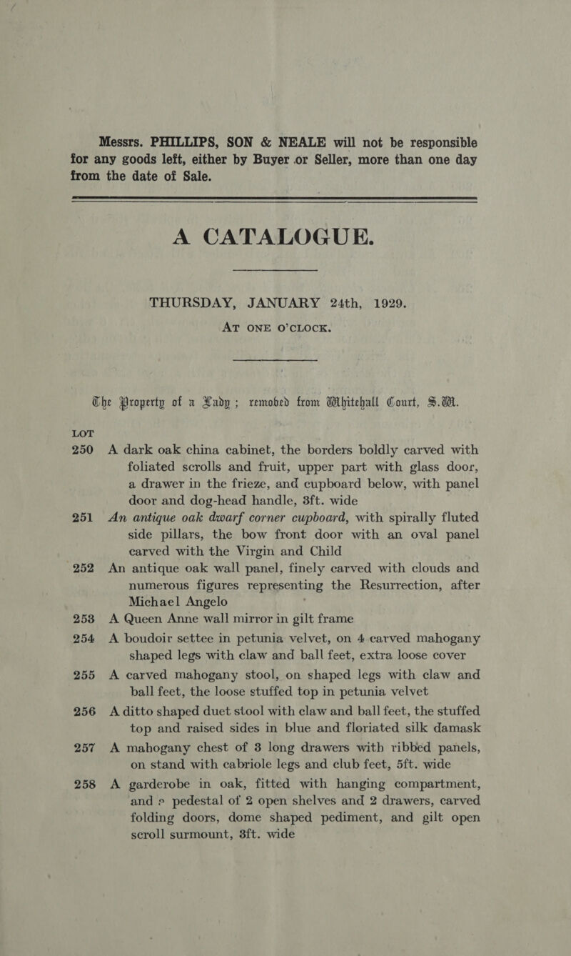 Messrs. PHILLIPS, SON &amp; NEALE will not be responsible  A CATALOGUE. THURSDAY, JANUARY 24th, 1929. AT ONE O’CLOCK. LOT 250 251 252 253 254 255 256 257 258 A dark oak china cabinet, the borders boldly carved with foliated scrolls and fruit, upper part with glass door, a drawer in the frieze, and cupboard below, with panel door and dog-head handle, 3ft. wide An antique oak dwarf corner cupboard, with spirally fluted side pillars, the bow front door with an oval panel carved with the Virgin and Child An antique oak wall panel, finely carved with clouds and numerous figures representing the Resurrection, after Michael Angelo ' A Queen Anne wall mirror in gilt frame A boudoir settee in petunia velvet, on 4 carved mahogany shaped legs with claw and ball feet, extra loose cover A carved mahogany stool, on shaped legs with claw and ball feet, the loose stuffed top in petunia velvet A ditto shaped duet stool with claw and ball feet, the stuffed top and raised sides in blue and floriated silk damask A mahogany chest of 3 long drawers with ribbed panels, on stand with cabriole legs and club feet, 5ft. wide A garderobe in oak, fitted with hanging compartment, ‘and e pedestal of 2 open shelves and 2 drawers, carved folding doors, dome shaped pediment, and gilt open scroll surmount, 8ft. wide