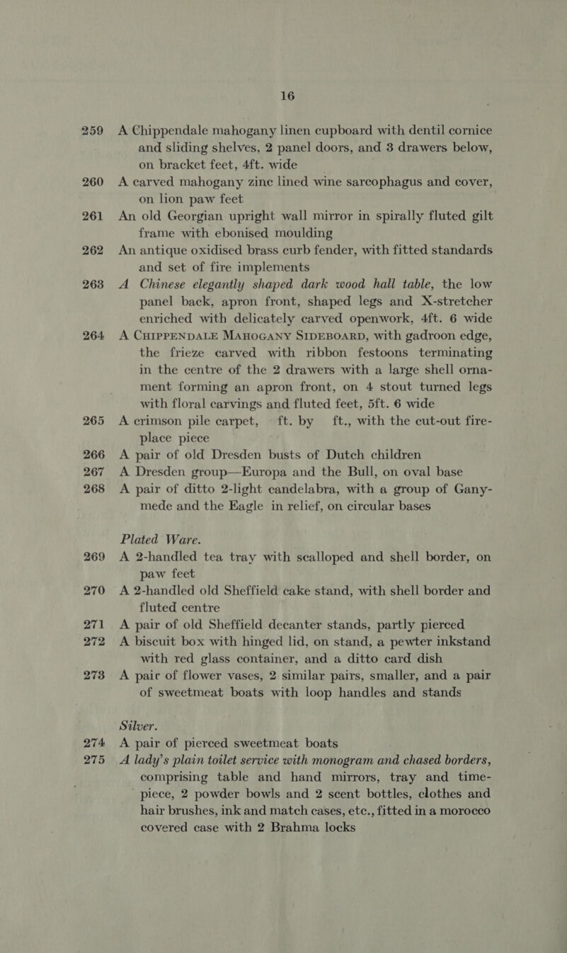 259 260 261 262 263 264. 265 266 267 268 269 270 271 272 273 274 275 16 A Chippendale mahogany linen cupboard with dentil cornice and sliding shelves, 2 panel doors, and 3 drawers below, on bracket feet, 4ft. wide | A carved mahogany zinc lined wine sarcophagus and cover, on lion paw feet An old Georgian upright wall mirror in spirally fluted gilt frame with ebonised moulding An antique oxidised brass curb fender, with fitted standards and set of fire implements A Chinese elegantly shaped dark wood hall table, the low panel back, apron front, shaped legs and X-stretcher enriched with delicately carved openwork, 4ft. 6 wide A CHIPPENDALE MAHOGANY SIDEBOARD, with gadroon edge, the frieze carved with ribbon festoons terminating in the centre of the 2 drawers with a large shell orna- ment forming an apron front, on 4 stout turned legs with floral carvings and fluted feet, 5ft. 6 wide A crimson pile carpet, ft. by ft., with the cut-out fire- place piece A pair of old Dresden busts of Dutch children A Dresden group—Europa and the Bull, on oval base A pair of ditto 2-light candelabra, with a group of Gany- mede and the Eagle in relief, on circular bases Plated Ware. A 2-handled tea tray with scalloped and shell border, on paw feet A 2-handled old Sheffield cake stand, with shell border and fluted centre A pair of old Sheffield decanter stands, partly pierced A biscuit box with hinged lid, on stand, a pewter inkstand with red glass container, and a ditto card dish A paic of flower vases, 2 similar pairs, smaller, and a pair of sweetmeat boats with loop handles and stands Silver. A pair of pierced sweetmeat boats A lady’s plain toilet service with monogram and chased borders, comprising table and hand mirrors, tray and time- piece, 2 powder bowls and 2 scent bottles, clothes and hair brushes, ink and match cases, etc., fitted in a morocco