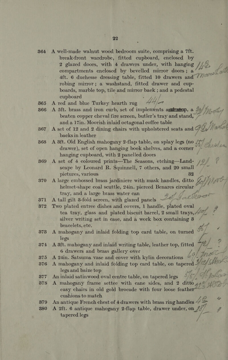364 365 366 367 368 369 370 371 372 373 374 375 376 377 378 379 380 22 A well-made walnut wood bedroom suite, comprising a ‘ft. break-front wardrobe, fitted cupboard, enclosed by 2 glazed doors, with 4 drawers under, with hanging y NG iP, compartments enclosed by bevelled mirror doors; a _ 4ft. 6 duchesse dressing table, fitted 10 drawers and “THe robing mirror; a washstand, fitted drawer and cup- boards, marble top, tile and mirror back ; and a pedestal cupboard St A A red and blue Turkey hearth rug 4 et A 5ft. brass and iron curb, set of implements apweshop, a Y, of beaten copper cheval fire screen, butler’s tray and stand, — cm and a 17in. Moorish inlaid octagonal coffee table Wr Li A set of 12 and 2 dining chairs with upholstered seats and ve C/ ak: backs in leather ai] A 3ft. Old English mahogany 2-flap table, on splay legs (no 47 drawer), set of open hanging book shelves, and a corner’ ~ ~~ hanging cupboard, with 2 panelled doors ‘ A set of 4 coloured prints—The Seasons, etching—Land- scape by Leonard R. Squinnell, 7 others, and 20 small pictures, various 32 a A large embossed brass jardiniere with mask handles, ditto AYE ag helmet-shape coal scuttle, 24in. pierced Benares circular : tray, and a large brass water can Piet 7 A tall gilt 3-fold screen, with glazed panels ~ me ee bal Two plated entree dishes and covers, 1 handle, plated oval , , 3 tea tray, glass and plated biscuit barrel, 2 small trays, 477 - silver writing set in case, and a work box containing 3 bracelets, ete. we 4 A mahogany and inlaid folding top card bie on turned “ legs f 4 A 8ft. mahogany and inlaid writing table, leather top, fitted oy u 6 drawers and brass gallery over 1g | A 24in. Satsuma vase and cover with kylin decorations “@ A mahogany and inlaid folding top card table, on tapered 1/2 legs and baize top Pe ib? ae An inlaid satinwood oval centre table, on tapered legs “©4790 © > 1? A mahogany frame settee with cane sides, and 2 ditto 916 AMe easy chairs in old gold brocade with four loose feather cushions to match 1 An antique French chest of 4 drawers with brass ring handles “ “> A 2ft. 6 antique mahogany 2-flap table, drawer under, on rife Vy | tapered legs fe enh &amp; ¢ O} Vi Lge rigs We / é