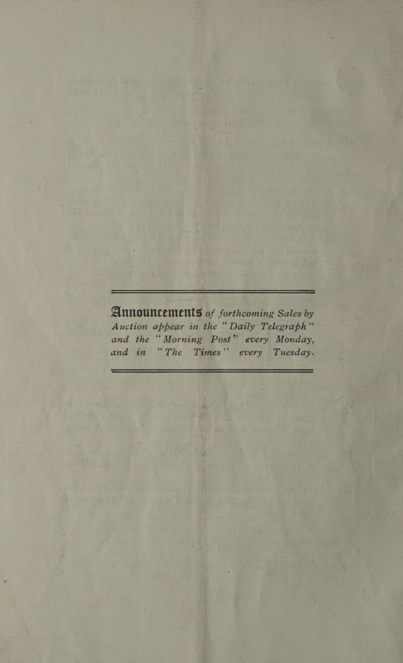 Announcements of forthcoming Sales by Auction appear in the “ Daily Telegraph” and the “ Morning Post” every Monday, and in “The Times’’ every Tuesday.