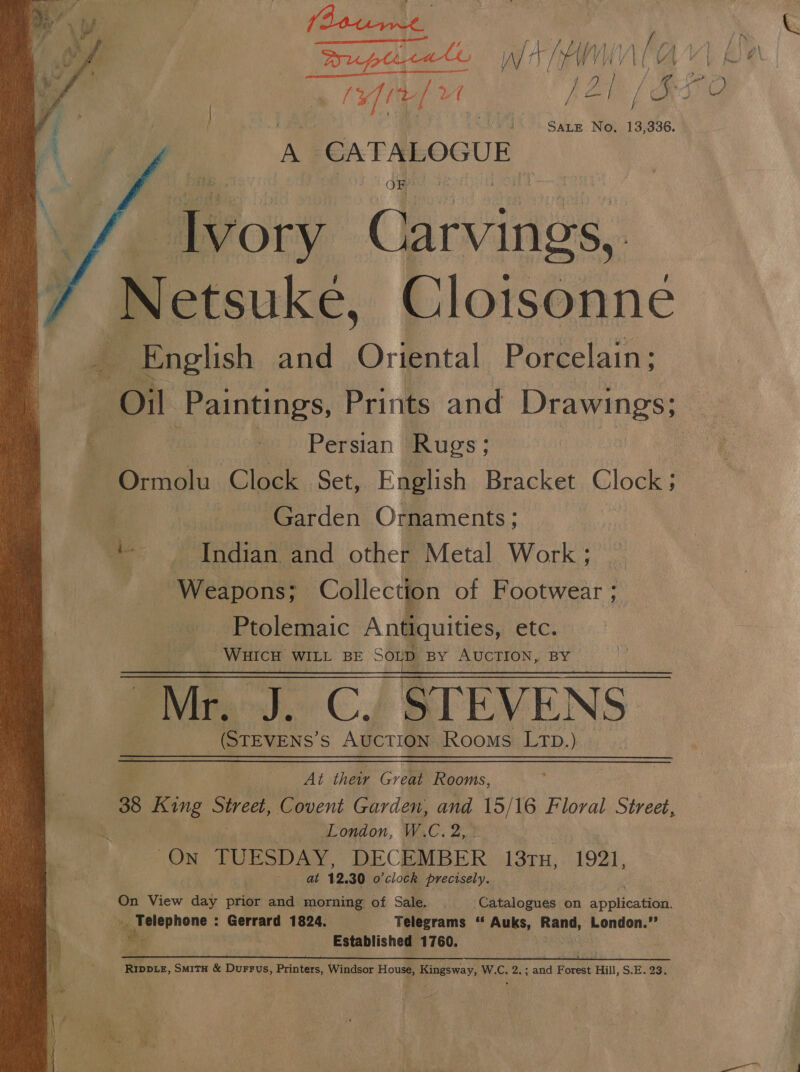  Pee. Fe SALE No, 13,336. A CATALOGUE ivory Carvings, Netsuke, Cloisonne _ English and ‘Orfental Porcelain; | “Ol Paintings, Prints and Drawings; &amp; Persian Rugs; Ormolu Clock Set, English Bracket Clock: | Garden Ornaments; ~*~ Indian and other Metal Work; — Weapons; Collection of Footwear ; Ptolemaic Antiquities, etc. WHICH WILL BE Soup BY AUCTION, BY | “Mr. J. C. STEVENS (STEVENS’S AUCTION Rooms Ltp.)  At thei Great Rooms, 38 8 King hie Covent Garden, and 15/16 Floral Street, London, W.C. Ps On TUESDAY, DECEMBER 13TH, 1921, at 12, 30 o'clock precisely. On View dat prior and morning of Sale. Catalogues on applieatieat _». Telephone : Gerrard 1824. ‘Telegrams Auks, Rand, London.”’ Ws Established 1760. , mrs, 0k Ph ee a ok Ripptez, Smitx &amp; Durrus, Printers, Windsor House, SES Way; We. 2.; and Forest Hill, S.E. 23.