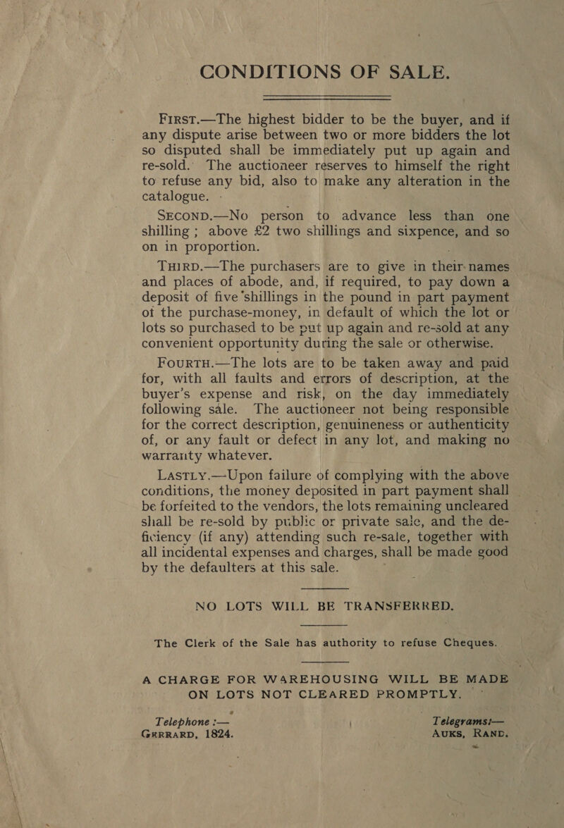 CONDITIONS OF SALE. First.—The highest bidder to be the buyer, and if any dispute arise between two or more bidders the lot so disputed shall be immediately put up again and re-sold. The auctioneer reserves to himself the right to refuse any bid, also to make any alteration in the catalogue. SECOND.—No person to advance less than one shilling ; above £2 two shillings and sixpence, and so on in proportion. TuHiRD.—The purchasers are to give in their-names and places of abode, and, if required, to pay down a deposit of five shillings in the pound in part payment ot the purchase-money, in default of which the lot or lots so purchased to be put up again and re-sold at any convenient opportunity “during the sale or otherwise. FourtH.—The lots are to be taken away and paid for, with all faults and errors of description, at the buyer’s expense and risk, on the day immediately following sale. The auctioneer not being responsible for the correct description, genuineness or authenticity of, or any fault or defect in any lot, and making no warranty whatever. LastLy.—Upon failure of complying with the above conditions, the money deposited in part payment shall | be forfeited to the vendors, the lots remaining uncleared shall be re-sold by public or private sale, and the de- ficiency (if any) attending such re-sale, together with all incidental expenses and charges, shall be made good by the defaulters at this sale.  NO LOTS WILL BE TRANSFERRED.  The Clerk of the Sale has authority to refuse Cheques.  A CHARGE FOR WAREHOUSING WILL BE MADE ON LOTS NOT CLEARED PROMPTLY. Telephone wae Telegrams i!— GERRARD, 1824. AUKS, RAND. oe