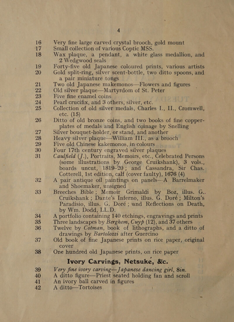 21 Very fine large carved crystal brooch, gold mount Small collection of various Coptic MSS. Wax plaque, a pendant, a white glass medallion, and 2 Wedgwood seals Forty-five old Japanese coloured prints, various artists Gold split-ring, silver scent-bottle, two ditto spoons, and a pair miniature tongs Two old Japanese makemonos—Flowers and figures Old silver plaque—Martyrdom of St. Peter Five fine enamel coins | Pearl crucifix, and 3 others, silver, etc. Collection of old silver medals, Charles I., II., Cromwell, etc.(19) 3 Ditto of old bronze coins, and two books of fine copper- plates of medals and English coinage by Snelling Silver bouquet-holder, or stand, and another Heavy silver plaque--William III., as a brooch Five old Chinese kakemonos, in colours Four 17th century engraved silver plaques Caulfield (J.), Portraits, Memoirs, etc., Celebrated Persons (some illustrations by George Cruikshank), 3 vols., boards uncut, 1819-20; and Cassandra, Sir Chas. Cotterell, Ist edition, calf (cover faulty), 1676 (4) and Shoemaker, unsigned Breeches Bible; Memoir Gnmaldi by Boz, illus. G.. Cruikshank ; Dante’s Inferno, illus. G. Doré; Milton’s Paradisio, illus. G. Doré; and Reflections on Death, by Wm. Dodd, LL.D. A portfolio containing 140 etchings, engravings and prints Three landscapes by Berghem, Cuyp (12), and 37 others Twelve by Cotman, book of lithographs, and a ditto of drawings by Bartolozzi after Guercino Old book of fine Japanese prints on rice paper, original cover Ivory Carvings, Netsuke, &amp;c. Very fine wory carving—Japanese dancing girl, 8in. A ditto figure—Priest seated holding fan and scroll An ivory ball carved in figures A ditto—Tortoises )