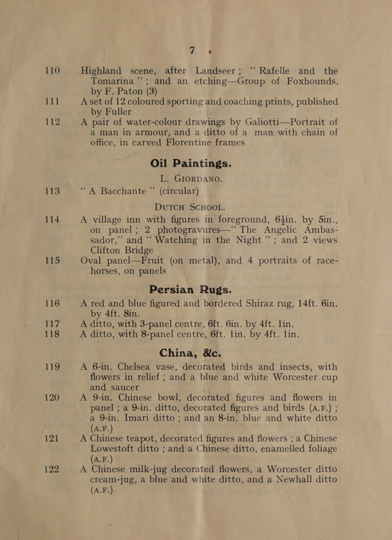 111 112 113 114 115 116 117 118 119 120 ‘4 _ Tomarina’’; and an etching—Group of Foxhounds, by F. Paton (3) . A set of 12 coloured sporting and coaching prints, published by Fuller a man in armour, and a ditto of a man with chain of office, in carved Florentine frames Oil Paintings. L. GIORDANO. “A Bacchante ”’ (circular) DuTCH SCHOOL. A village inn with figures in foreground, 64in. by 5in., on panel; 2 photogravures—‘‘ The Angelic Ambas- sador,”’ and “‘ Watching in the Night” ; and 2 views Clifton Bridge Oval panel—Fruit (on metal), and 4 portraits of race- horses, on panels Persian Rugs. A red and blue figured and bordered Shiraz rug, 14ft. 6in. by 4ft. 8in. A ditto, with 3-panel centre, 6ft. 6in. by 4ft. lin. A ditto, with 8-panel centre, 6ft. lin. by 4ft. lin. China, &amp;c. A 6-in. Chelsea vase, decorated birds and insects, with flowers in relief ; and a blue and white Worcester cup and saucer ; A 9-in. Chinese bowl, decorated figures and flowers in panel ; a 9-in. ditto, decorated figures and birds (A.F.) ; a 9-in. Imari ditto ; and an 8-in. blue and white ditto (A.F.) A Chinese teapot, decorated figures and flowers ; a Chinese Lowestoft ditto ; and a Chinese ditto, enamelled foliage A.F. A Chinese milk-jug decorated flowers, a Worcester ditto cream-jug, a blue and white ditto, and a Newhall ditto (A.F.)